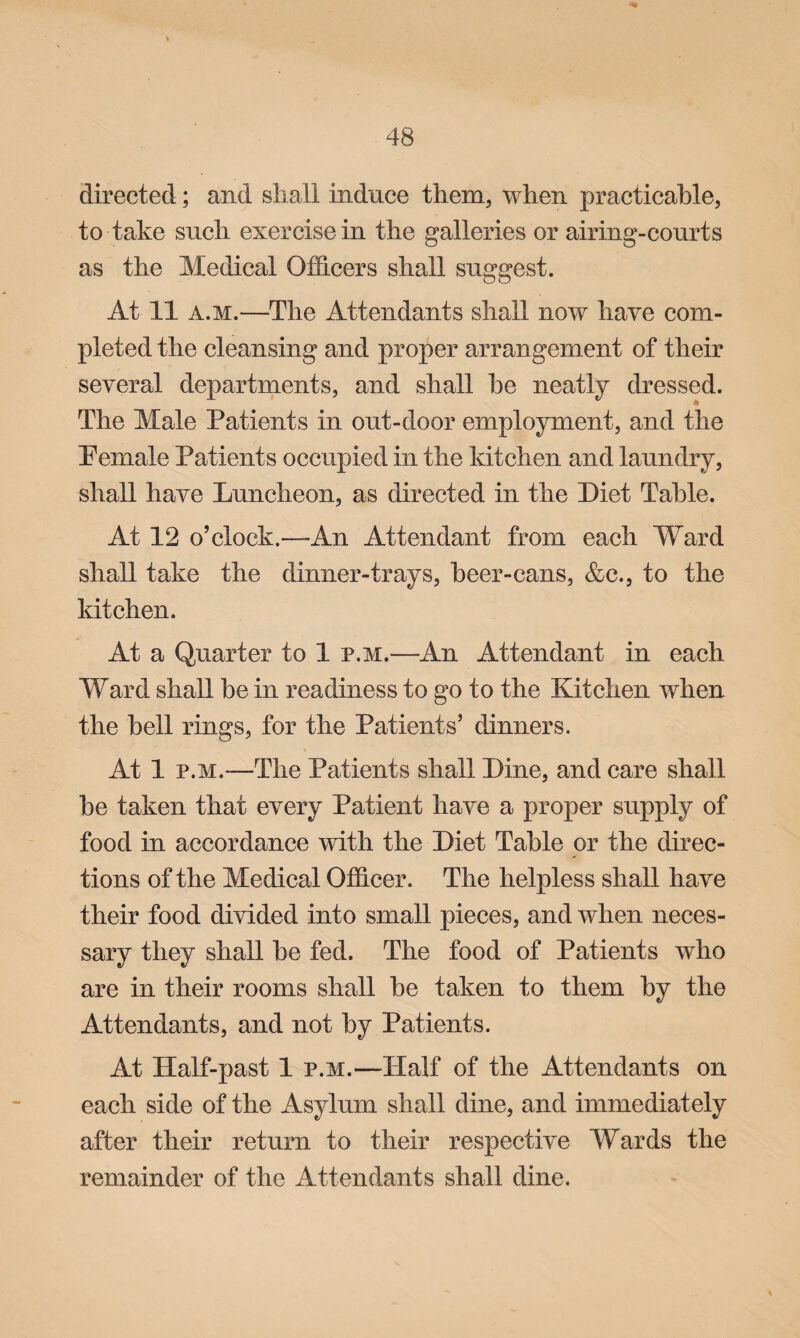 directed; and shall induce them, when practicable, to take such exercise in the galleries or airing-courts as the Medical Officers shall suggest. At 11 a.m.—The Attendants shall now have com¬ pleted the cleansing and proper arrangement of their several departments, and shall he neatly dressed. The Male Patients in out-door employment, and the Pemale Patients occupied in the kitchen and laundry, shall have Luncheon, as directed in the Diet Table. At 12 o’clock.—An Attendant from each Ward shall take the dinner-trays, beer-cans, &c., to the kitchen. At a Quarter to 1 p.m.—An Attendant in each Ward shall be in readiness to go to the Kitchen when the hell rings, for the Patients’ dinners. At 1 p.m.—The Patients shall Line, and care shall he taken that every Patient have a proper supply of food in accordance with the Diet Table or the direc¬ tions of the Medical Officer. The helpless shall have their food divided into small pieces, and when neces¬ sary they shall he fed. The food of Patients who are in their rooms shall he taken to them by the Attendants, and not by Patients. At Half-past 1 p.m.—Half of the Attendants on each side of the Asylum shall dine, and immediately after their return to their respective Wards the remainder of the Attendants shall dine.