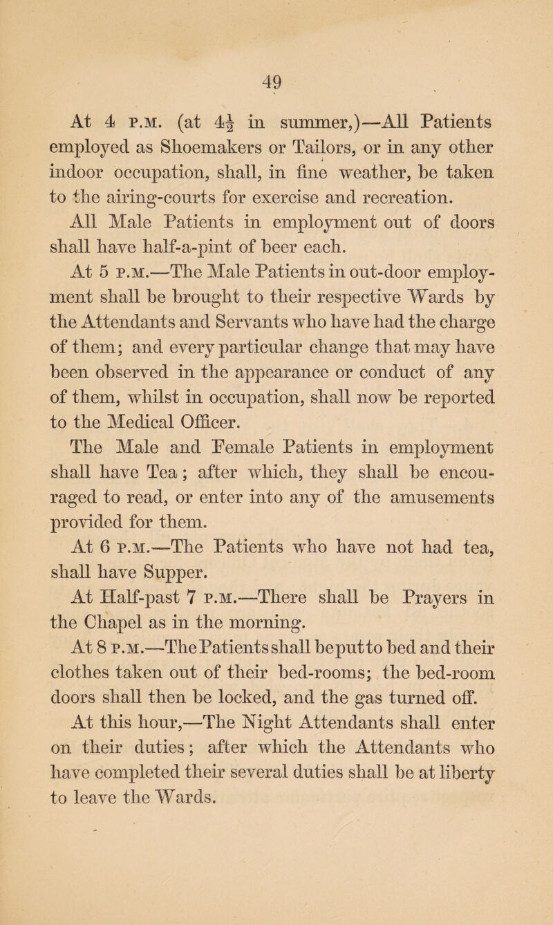 At 4 p.m. (at 44 in summer,)—All Patients employed as Shoemakers or Tailors, or in any other * indoor occupation, shall, in line weather, be taken to the airing-courts for exercise and recreation. All Male Patients in employment out of doors shall have half-a-pint of beer each. At 5 p.m.—The Male Patients in out-door employ¬ ment shall be brought to their respective Wards by the Attendants and Servants who have had the charge of them; and every particular change that may have been observed in the appearance or conduct of any of them, whilst in occupation, shall now be reported to the Medical Officer. The Male and Pemale Patients in employment shall have Tea; after which, they shall be encou¬ raged to read, or enter into any of the amusements provided for them. At 6 p.m.'—The Patients who have not had tea, shall have Supper. At Half-past 7 p.m.—There shall be Prayers in the Chapel as in the morning. At 8 p.m.—The Patients shall beputto bed and their clothes taken out of their bed-rooms; the bed-room doors shall then be locked, and the gas turned offi At this hour,—The Night Attendants shall enter on their duties; after which the Attendants who have completed their several duties shall be at liberty to leave the Wards.