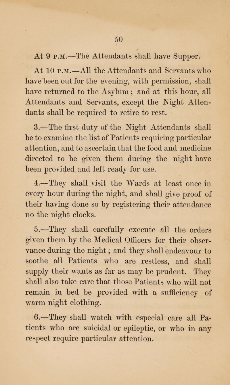 At 9 p.m.—The Attendants shall have Supper. At 10 p.m.—All the Attendants and Servants who have been out for the evening, with permission, shall have returned to the Asylum; and at this hour, all Attendants and Servants, except the Night Atten¬ dants shall he required to retire to rest. 3.—The first duty of the Night Attendants shall be to examine the list of Patients requiring particular attention, and to ascertain that the food and medicine directed to be given them during the night have been provided and left ready for use. 4—They shall visit the Wards at least once in every hour during the night, and shall give proof of their having done so by registering their attendance no the night clocks. 5. —They shall carefully execute all the orders given them by the Medical Officers for their obser¬ vance during the night; and they shall endeavour to soothe all Patients who are restless, and shall supply their wants as far as may be prudent. They shall also take care that those Patients who will not remain in bed be provided with a sufficiency of warm night clothing. 6. —They shall watch with especial care all Pa¬ tients who are suicidal or epileptic, or who in any respect require particular attention.