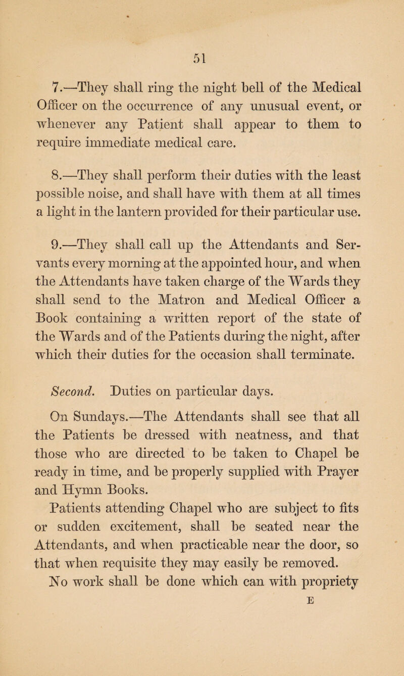 7. —They shall ring the night hell of the Medical Officer on the occurrence of any unusual event, or whenever any Patient shall appear to them to require immediate medical care. 8. —They shall perform their duties with the least possible noise, and shall have with them at all times a light in the lantern provided for their particular use. 9. —They shall call up the Attendants and Ser¬ vants every morning at the appointed hour, and when the Attendants have taken charge of the Wards they shall send to the Matron and Medical Officer a Book containing a written report of the state of the Wards and of the Patients during the night, after which their duties for the occasion shall terminate. Second. Duties on particular days. On Sundays.—The Attendants shall see that all the Patients be dressed with neatness, and that those who are directed to be taken to Chapel be ready in time, and be properly supplied with Prayer and Hymn Books. Patients attending Chapel who are subject to fits or sudden excitement, shall be seated near the Attendants, and when practicable near the door, so that when requisite they may easily be removed. No work shall be done which can with propriety E