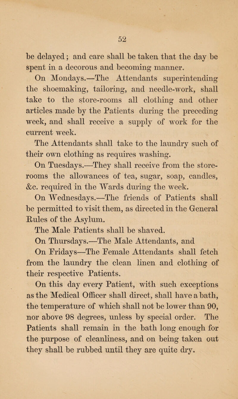 be delayed; and care shall be taken that the day be spent in a decorous and becoming manner. On. Mondays.—The Attendants superintending the shoemaking, tailoring, and needle-work, shall take to the store-rooms all clothing and other articles made by the Patients during the preceding week, and shall receive a supply of work for the current week. The Attendants shall take to the laundry such of their own clothing as requires washing. On Tuesdays.—They shall receive from the store¬ rooms the allowances of tea, sugar, soap, candles, &c. required in the Wards during the week. On Wednesdays.—The friends of Patients shall be permitted to visit them, as directed in the General Pules of the Asylum. The Male Patients shall be shaved. On Thursdays.—The Male Attendants, and On Pridays—The Pemale Attendants shall fetch from the laundry the clean linen and clothing of their respective Patients. On this day every Patient, with such exceptions as the Medical Officer shall direct, shall have a bath, the temperature of which shall not be lower than 90, nor above 98 degrees, unless by special order. The Patients shall remain in the bath long enough for the purpose of cleanliness, and on being taken out they shall be rubbed until they are quite dry.