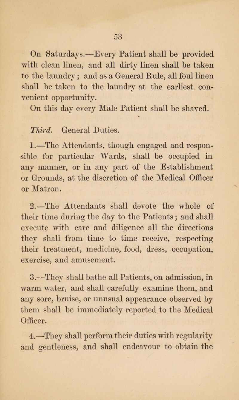 On Saturdays.—Every Patient shall he provided with clean linen, and all dirty linen shall be taken to the laundry; and as a General Pule, all foul linen shall he taken to the laundry at the earliest con¬ venient opportunity. On this day every Male Patient shall he shaved. Third. General Duties. 1. —1The Attendants, though engaged and respon¬ sible for particular Wards, shall be occupied in any manner, or in any part of the Establishment or Grounds, at the discretion of the Medical Officer or Matron. 2. —The Attendants shall devote the whole of their time during the day to the Patients ; and shall execute with care and diligence all the directions they shall from time to time receive, respecting their treatment, medicine, food, dress, occupation, exercise, and amusement. 3. —They shall bathe all Patients, on admission, in warm water, and shall carefully examine them, and any sore, bruise, or unusual appearance observed by them shall he immediately reported to the Medical Officer. 4. —They shall perform their duties with regularity and gentleness, and shall endeavour to obtain the