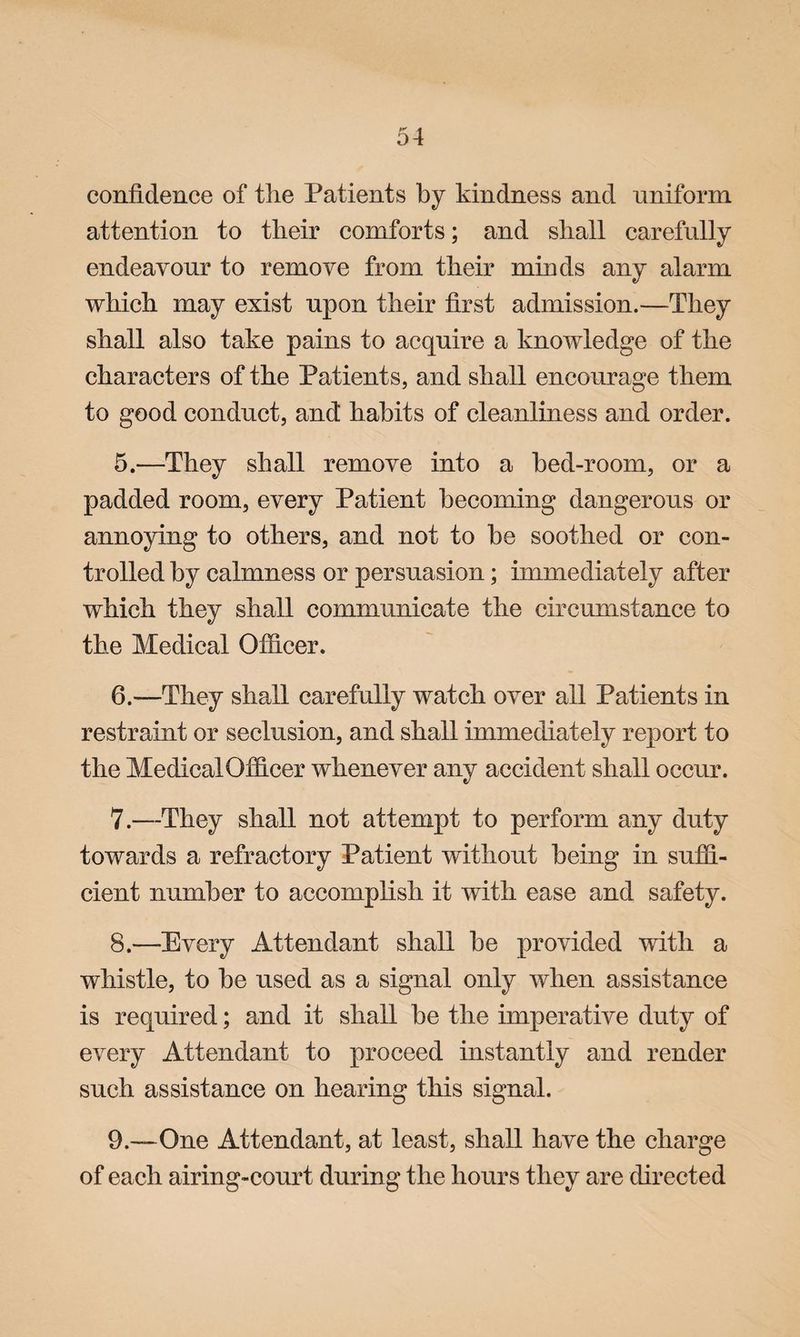 confidence of the Patients by kindness and nniform attention to their comforts; and shall carefully endeavour to remove from their minds any alarm which may exist upon their first admission.—They shall also take pains to acquire a knowledge of the characters of the Patients, and shall encourage them to good conduct, and habits of cleanliness and order. 5. —They shall remove into a bed-room, or a padded room, every Patient becoming dangerous or annoying to others, and not to he soothed or con¬ trolled by calmness or persuasion; immediately after which they shall communicate the circumstance to the Medical Officer. 6. —They shall carefully watch over all Patients in restraint or seclusion, and shall immediately report to the Medical Officer whenever any accident shall occur. 7. —They shall not attempt to perform any duty towards a refractory Patient without being in suffi¬ cient number to accomplish it with ease and safety. 8. —-Every Attendant shall be provided with a whistle, to be used as a signal only when assistance is required; and it shall be the imperative duty of every Attendant to proceed instantly and render such assistance on hearing this signal. 9. —One Attendant, at least, shall have the charge of each airing-court during the hours they are directed