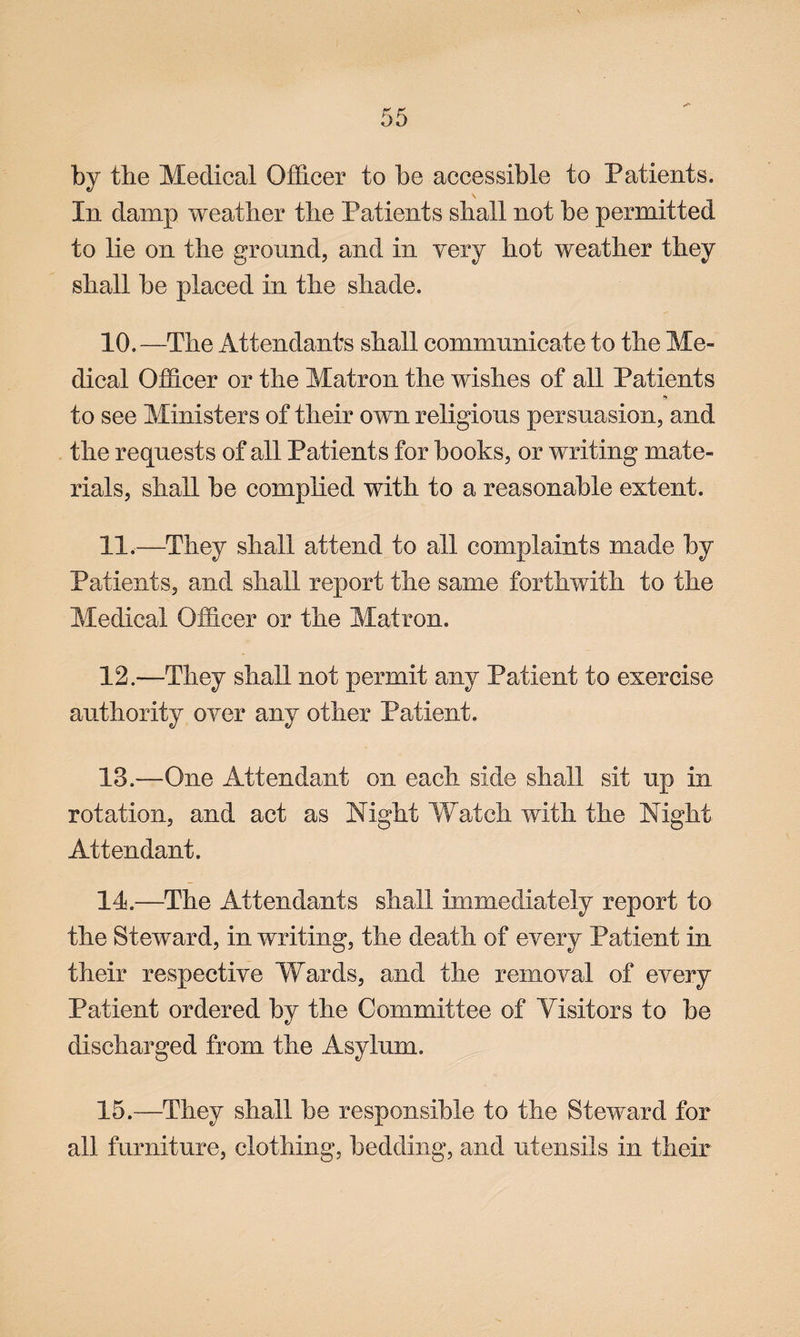 by the Medical Officer to be accessible to Patients. In damp weather the Patients shall not be permitted to lie on the ground, and in very hot weather they shall be placed in the shade. 10. —The Attendants shall communicate to the Me¬ dical Officer or the Matron the wishes of all Patients *v to see Ministers of their own religious persuasion, and the requests of all Patients for books, or writing mate¬ rials, shall be complied with to a reasonable extent. 11. —They shall attend to all complaints made by Patients, and shall report the same forthwith to the Medical Officer or the Matron. 12—They shall not permit any Patient to exercise authority over any other Patient. 13. —One Attendant on each side shall sit up in rotation, and act as Night Watch with the Night Attendant. 14. —The Attendants shall immediately report to the Steward, in writing, the death of every Patient in their respective Wards, and the removal of every Patient ordered by the Committee of Visitors to be discharged from the Asylum. 15. —They shall be responsible to the Steward for all furniture, clothing, bedding, and utensils in their