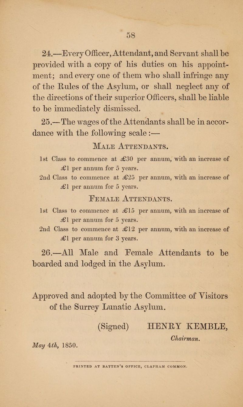 24. —Every Officer, Attendant, and Servant shall be provided with a copy of his duties on his appoint¬ ment; and every one of them who shall infringe any of the E/ules of the Asylum, or shall neglect any of the directions of their superior Officers, shall he liable to he immediately dismissed. 25. —The wages of the Attendants shall he in accor¬ dance with the following scale :— Male Attendants. 1st Class to commence at £30 per annum, with an increase of £1 per annum for 5 years. 2nd Class to commence at £25 per annum, with an increase of £1 per annum for 5 years. Eemale Attendants. 1st Class to commence at £15 per annum, with an increase of £1 per annum for 5 years. 2nd Class to commence at £12 per annum, with an increase of £1 per annum for 3 years. 26. —All Male and Eemale Attendants to he hoarded and lodged in the Asylum. « Approved and adopted by the Committee of Visitors of the Surrey Lunatic Asylum. May Ath, 1850. (Signed) HENRY KEMBLE, Chairman. PRINTED AT BATTEN’S OFFICE, CLAPIIAM COMMON.