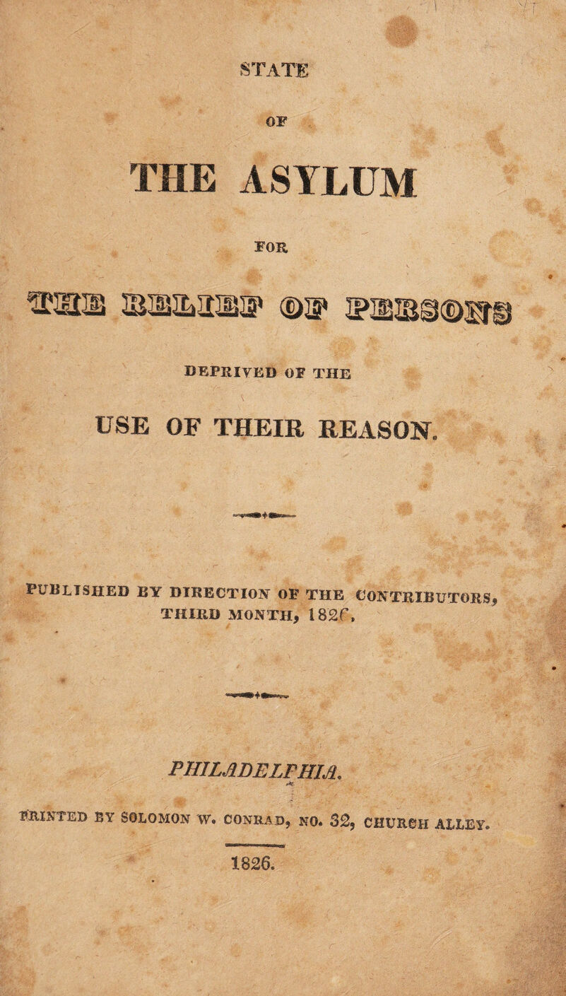 OF THE ASYLUM FOR ®nis ®a* voussQsre DEPRIVED of the USE OF THEIR REASON. published by direction of the contbibutors, THIRD MONTH, 182f, PHILADELPHIA. f*S PRINTED BY SOLOMON W. CONRAD, NO. S2? CHURCH ALLEY. 1826.
