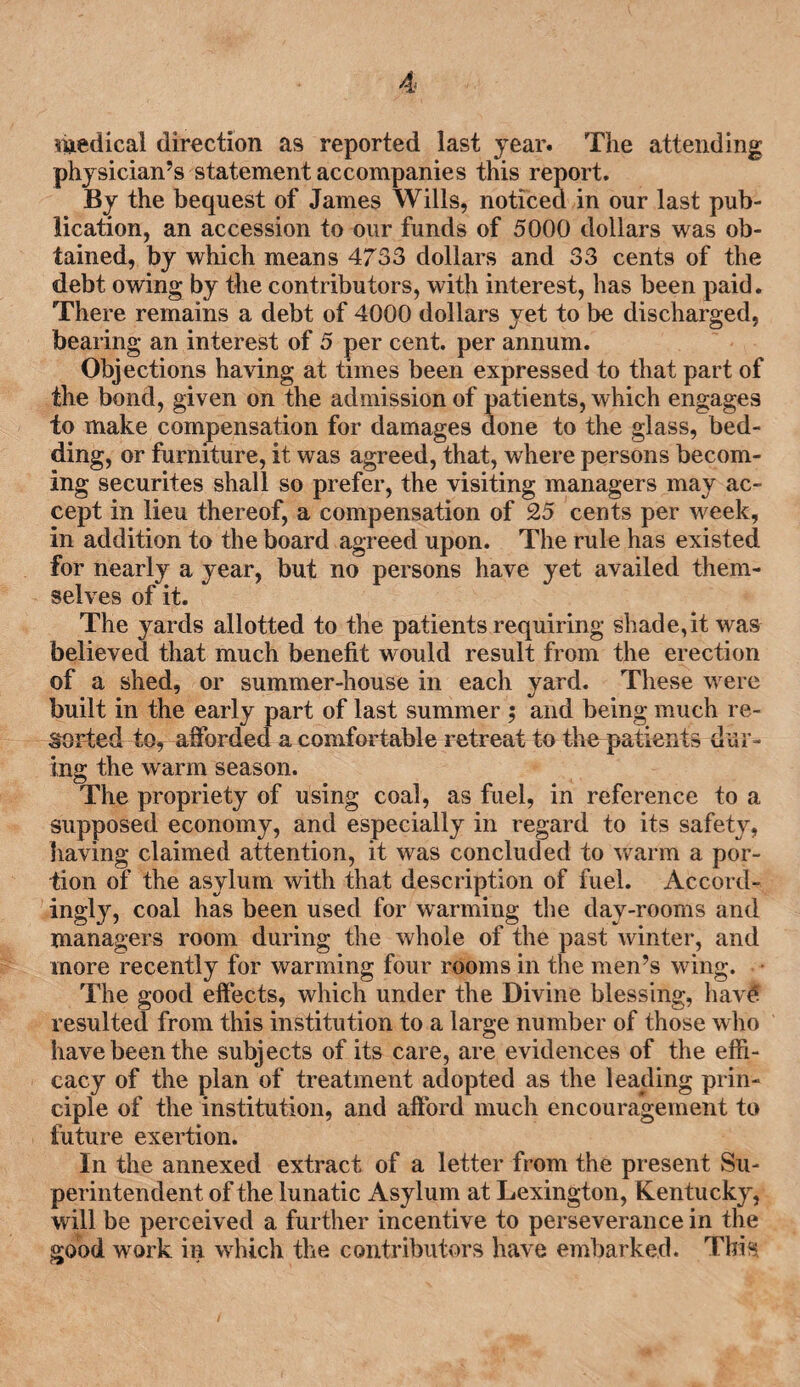 medical direction as reported last year. The attending physician’s statement accompanies this report. By the bequest of James Wills, noticed in our last pub¬ lication, an accession to our funds of 5000 dollars was ob¬ tained, by which means 4733 dollars and 33 cents of the debt owing by the contributors, with interest, has been paid. There remains a debt of 4000 dollars yet to be discharged, bearing an interest of 5 per cent, per annum. Objections having at times been expressed to that part of the bond, given on the admission of patients, which engages to make compensation for damages done to the glass, bed¬ ding, or furniture, it was agreed, that, where persons becom¬ ing securites shall so prefer, the visiting managers may ac¬ cept in lieu thereof, a compensation of 25 cents per week, in addition to the board agreed upon. The rule has existed for nearly a year, but no persons have yet availed them¬ selves of it. The yards allotted to the patients requiring shade,it was believed that much benefit would result from the erection of a shed, or summer-house in each yard. These were built in the early part of last summer ; and being much re¬ sorted to, afforded a comfortable retreat to the patients dur¬ ing the warm season. The propriety of using coal, as fuel, in reference to a supposed economy, and especially in regard to its safety, having claimed attention, it was concluded to warm a por¬ tion of the asylum with that description of fuel. Accord¬ ingly, coal has been used for warming the day-rooms and managers room during the whole of the past winter, and more recently for warming four rooms in the men’s wing. The good effects, which under the Divine blessing, have resulted from this institution to a large number of those who have been the subjects of its care, are evidences of the effi¬ cacy of the plan of treatment adopted as the leading prin¬ ciple of the institution, and afford much encouragement to future exertion. In the annexed extract of a letter from the present Su¬ perintendent of the lunatic Asylum at Lexington, Kentucky, will be perceived a further incentive to perseverance in the good work in which the contributors have embarked. This