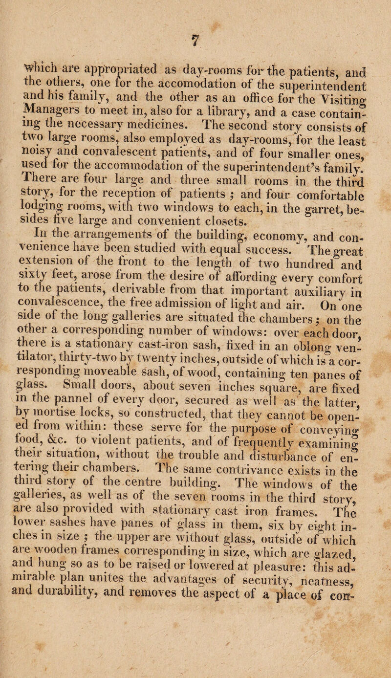 which are appropriated as day-rooms for the patients, and the others, one tor the accomodation of the superintendent and his family, and the other as an office for the Visiting Managers to meet in, also for a library, and a case contain¬ ing the necessary medicines. The second story consists of two large rooms, also employed as day-rooms, for the least noisy and convalescent patients, and of four smaller ones, used for the accommodation of the superintendent’s family. There are four large and three small rooms in the third story, for the reception of patients ; and four comfortable lodging rooms, with two windows to each, in the garret, be¬ sides five large and convenient closets. In the arrangements of the building, economy, and con¬ venience have been studied with equal success. The great extension of the front to the length of two hundred and sixty feet, arose from the desire of affording every comfort to the patients, derivable from that important auxiliary in convalescence, the free admission of light and air. On one side of the long galleries are situated the chambers; on the other a corresponding number of windows: over each door there is a stationary cast-iron sash, fixed in an oblong ven¬ tilator, thirty-two by twenty inches, outside of which is a cor¬ responding moveable sash, of wood, containing ten panes of glass. Small doors, about seven inches square, are fixed in the pannel of every door, secured as well as the latter by mortise locks, so constructed, that they cannot be open¬ ed from within: these serve for the purpose of conveying food, &c. to violent patients, and of frequently examining their situation, without the trouble and disturbance of en¬ tering their chambers. The same contrivance exists in the third story of the centre building. The windows of the galleries, as well as of the seven rooms in the third story, are also provided with stationary cast iron frames. The lower sashes have panes of glass in them, six by eight in¬ ches in size ; the upper are without glass, outside ofwbich are wooden frames corresponding in size, which are glazed and hung so as to be raised or lowered at pleasure: this ad¬ mirable plan unites the advantages of security, neatness, and durability, and removes the aspect of a place of con-