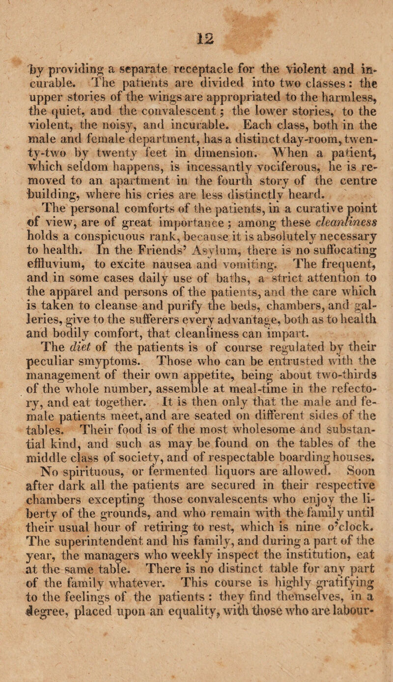 by providing a separate receptacle for the violent and in¬ curable. The patients are divided into two classes: the upper stories of the wings are appropriated to the harmless, the quiet, and the convalescent; the lower stories, to the violent, the noisy, and incurable. Each class, both in the male and female department, has a distinct day-room, twen¬ ty-two by twenty feet in dimension. When a patient, which seldom happens, is incessantly vociferous, he is re¬ moved to an apartment in the fourth story of the centre building, where his cries are less distinctly heard. The personal comforts of the patients, in a curative point of view, are of great importance ; among these cleanliness holds a conspicuous rank, because it is absolutely necessary to health. In the Friends’ Asylum, there is no suffocating effluvium, to excite nausea and vomiting. The frequent, and in some cases daily use of baths, a strict attention to the apparel and persons of the patients, and the care which is taken to cleanse and purify the beds, chambers, and gal¬ leries, give to the sufferers every advantage, both as to health and bodily comfort, that cleanliness can impart. The diet of the patients is of course regulated by their peculiar smyptoms. Those who can be entrusted with the management of their own appetite, being about two-thirds of the whole number, assemble at meal-time in the refecto¬ ry, and eat together. It is then only that the male and fe¬ male patients meet, and are seated on different sides of the tables. Their food is of the most wholesome and substan¬ tial kind, and such as may be found on the tables of the middle class of society, and of respectable boardinghouses. No spirituous, or fermented liquors are allowed. Soon after dark all the patients are secured in their respective chambers excepting those convalescents who enjoy the li¬ berty of the grounds, and who remain with the family until their usual hour of retiring to rest, which is nine o’clock. The superintendent and his family, and during a part of the year, the managers who weekly inspect the institution, eat at the same table. There is no distinct table for any part of the family whatever. This course is highly gratifying to the feelings of the patients : they find themselves, in a degree, placed upon an equality, with those who are labour-