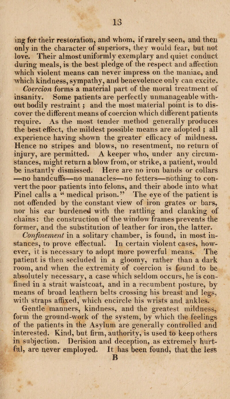 mg for their restoration, and whom, if rarely seen, and then only in the character of superiors, they would fear, but not love. Their almost uniformly exemplary and quiet conduct during meals, is the best pledge of the respect and affection which violent means can never impress on the maniac, and which kindness, sympathy, and benevolence only can excite. Coercion forms a material part of the moral treatment of insanity. Some patients are perfectly unmanageable with¬ out bodily restraint; and the most material point is to dis¬ cover the different means of coercion which different patients require. As the most tender method generally produces the best effect, the mildest possible means are adopted ; all experience having shown the greater efficacy of mildness. Hence no stripes and blows, no resentment, no return of injury, are permitted. A keeper who, under any circum¬ stances, might return a blow from, or strike, a patient, would be instantly dismissed. Here are no iron bands or collars —no handcuffs—no manacles—no fetters—nothing to con¬ vert the poor patients into felons, and their abode into what Pinel calls a “ medical prison.” The eye of the patient is not offended by the constant view of iron grates or bars, nor his ear burdened with the rattling and clanking of chains: the construction of the window frames prevents the former, and the substitution of leather for iron, the latter. Confinement in a solitary chamber, is found, in most in¬ stances, to prove effectual. In certain violent cases, how¬ ever, it is necessary to adopt more powerful means. The patient is then secluded in a gloomy, rather than a dark room, and when the extremity of coercion is found to be absolutely necessary, a case which seldom occurs, he is con¬ fined in a strait waistcoat, and in a recumbent posture, by means of broad leathern belts crossing his breast and legs, with straps affixed, which encircle his wrists and ankles. Gentle manners, kindness, and the greatest mildness, form the ground-work of the system, by which the feelings of the patients in the Asylum are generally controlled and interested. Kind, but firm, authority, is used to keep others in subjection. Derision and deception, as extremely hurt¬ ful, are never employed. It has been found, that the less