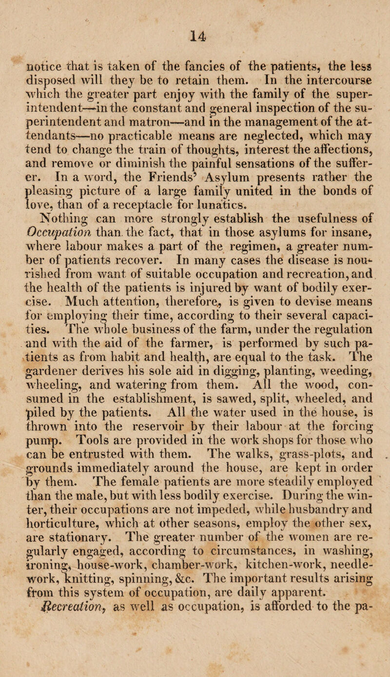 notice that is taken of the fancies of the patients, the less disposed will they be to retain them. In the intercourse which the greater part enjoy with the family of the super¬ intendent—in the constant and general inspection of the su¬ perintendent and matron-—and in the management of the at¬ tendants—no practicable means are neglected, which may tend to change the train of thoughts, interest the affections, and remove or diminish the painful sensations of the suffer¬ er. In a word, the Friends’ Asylum presents rather the pleasing picture of a large family united in the bonds of love, than of a receptacle for lunatics. Nothing can more strongly establish the usefulness of Occupation than, the fact, that in those asylums for insane, where labour makes a part of the regimen, a greater num¬ ber of patients recover. In many cases the disease is nom rished from want of suitable occupation and recreation, and the health of the patients is injured by want of bodily exer¬ cise. Much attention, therefore,, is given to devise means for employing their time, according to their several capaci¬ ties. The whole business of the farm, under the regulation and with the aid of the farmer, is performed by such pa¬ tients as from habit and health, are equal to the task. The gardener derives his sole aid in digging, planting, weeding, wheeling, and watering from them. All the wood, con¬ sumed in the establishment, is sawed, split, wheeled, and ‘piled by the patients. All the water used in the house, is thrown into the reservoir by their labour at the forcing pump. Tools are provided in the work shops for those who can be entrusted with them. The walks, grass-plots, and . grounds immediately around the house, are kept in order by them. The female patients are more steadily employed than the male, but with less bodily exercise. During the win¬ ter, their occupations are not impeded, while husbandry and horticulture, which at other seasons, employ the other sex, are stationary. The greater number of the women are re¬ gularly engaged, according to circumstances, in washing, ironing, house-work, chamber-work, kitchen-work, needle¬ work, knitting, spinning, &c. The important results arising from this system of occupation, are daily apparent. Recreation, as well as occupation, is afforded to the pa-