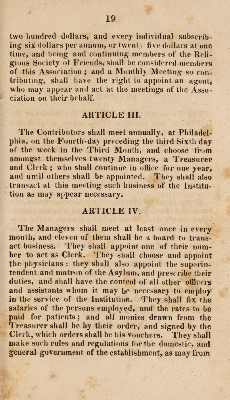 two hundred dollars, and every individual subscrib¬ ing six dollars per annum, or twenty live dollars at one time, and being and continuing members of the Reli¬ gious Society of Friends, shall be considered members of this Association ; and a Monthly Meeting so con¬ tributing, shall have the right to appoint an agent, who may appear and act at the meetings of the Asso¬ ciation on their behalf. ARTICLE III. The Contributors shall meet annually, at Philadel¬ phia, on the Fourth-da) preceding the third Sixth day of the week in the Third Month, and choose from amongst themselves twenty Managers, a Treasurer and Clerk ; who shall continue in office for one year, and until others shall be appointed. They shall also transact at this meeting such business of the Institu¬ tion as may appear necessary. ARTICLE IV. The Managers shall meet at least once in every month, and eleven of them shall be a board to trans¬ act business. They shall appoint one of their num¬ ber to act as Clerk. They shall choose and appoint the physicians : they shall also appoint the superin¬ tendent and matron of the Asylum, and prescribe their duties, and shall have the control of all other officers and assistants whom it may be necessary to employ in the service of the Institution. They shall fix the salaries of the persons employed, and the rates to be paid for patients; and all monies drawn from the Treasurer shall be by their order, and signed by the Clerk, which orders shall be his vouchers. They shall make such rules and regulations for the domestic, and general government of the establishment, as may from