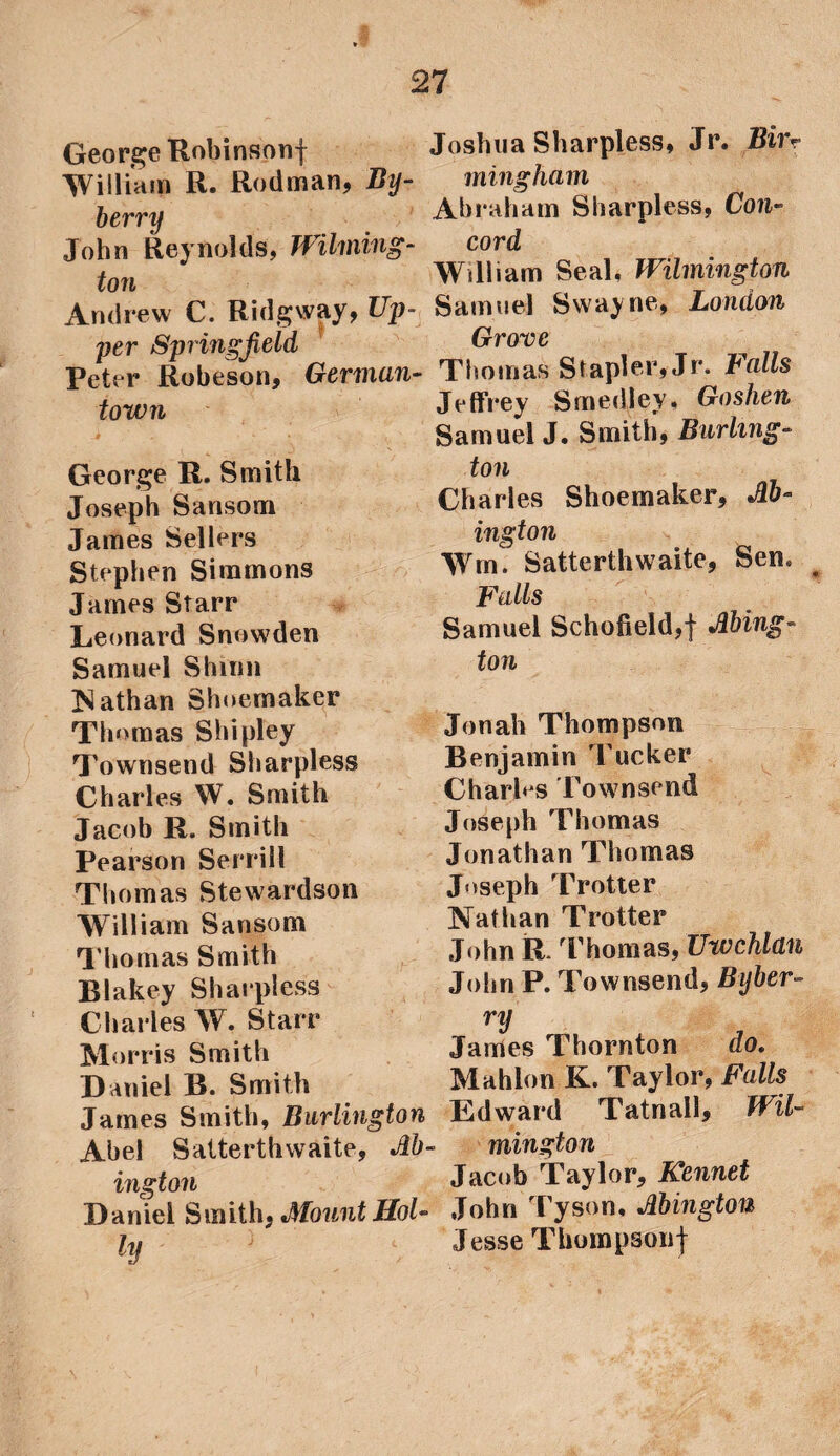 George Robinson! William R. Rodman, By- berry John Reynolds, Wilming¬ ton Andrew C. Ridgway, Up¬ per Springfield Peter Robeson, German¬ town Joshua Sharpless, Jr. Bin mingham Abraham Sharpless, Con¬ cord William Seal. Wilmington Samuel Swayne, London Grove Thomas Stapler, Jr. Falls Jeffrey Smedley, Goshen Samuel J. Smith. Burhns- George R. Smith Joseph Sansom James Sellers Stephen Simmons James Starr Leonard Snowden Samuel Shinn Nathan Shoemaker Thomas Shipley Townsend Sharpless Charles W. Smith Jacob R. Smith Pearson Serrill Thomas Stewardson William Sansom Thomas Smith Blakey Sharpless Charles W. Starr Morris Smith Daniel R. Smith James Smith, Burlington Abel Satterthwaite, M- ington Daniel Smith, Mount Hoi- iy ; ton Charles Shoemaker, Jib- in gt on Wm. Satterthwaite, Sen. Falls Samuel Schofield,! Jibing- ton Jonah Thompson Benjamin Tucker Charles Townsend Joseph Thomas Jonathan Thomas Joseph Trotter Nathan Trotter John R. Thomas, Uwchlan John P. Townsend, Byber- ry James Thornton do. Mahlon K. Taylor, Falls Edward Tatnail, Wil¬ mington Jacob Taylor, Kennet John Tyson, Mington Jesse Thompson!