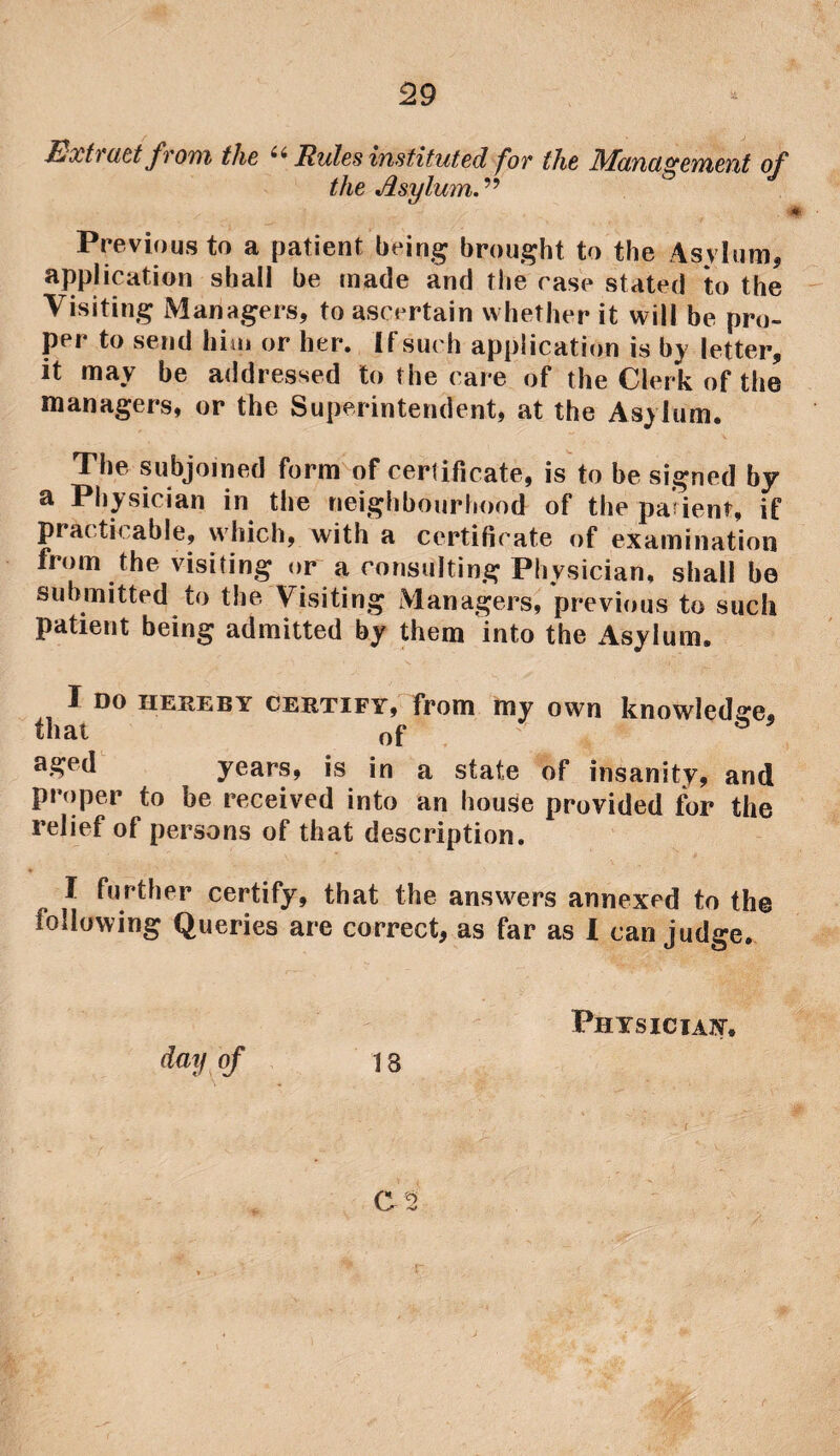 Extract from the ii Rules instituted for the Management of the Asylum. ” Previous to a patient being brought to the Asylum, application shall be made and the case stated to the Visiting Managers, to ascertain whether it will be pro¬ per to send him or her. If such application is by letter, it may be addressed to the care of the Clerk of the managers, or the Superintendent, at the Asylum. The subjoined form of certificate, is to be signed by a Physician in the neighbourhood of the pa’ient, if practicable, which, with a certificate of examination from the visiting or a consulting Physician, shall be submitted to the Visiting Managers, previous to such patient being admitted by them into the Asylum. I DO hereby certify, from my own knowledge, that of aged years, is in a state of insanity, and proper to be received into an house provided for the relief of persons of that description. I further certify, that the answers annexed to the following Queries are correct, as far as I can judge. Physician, C '2 r