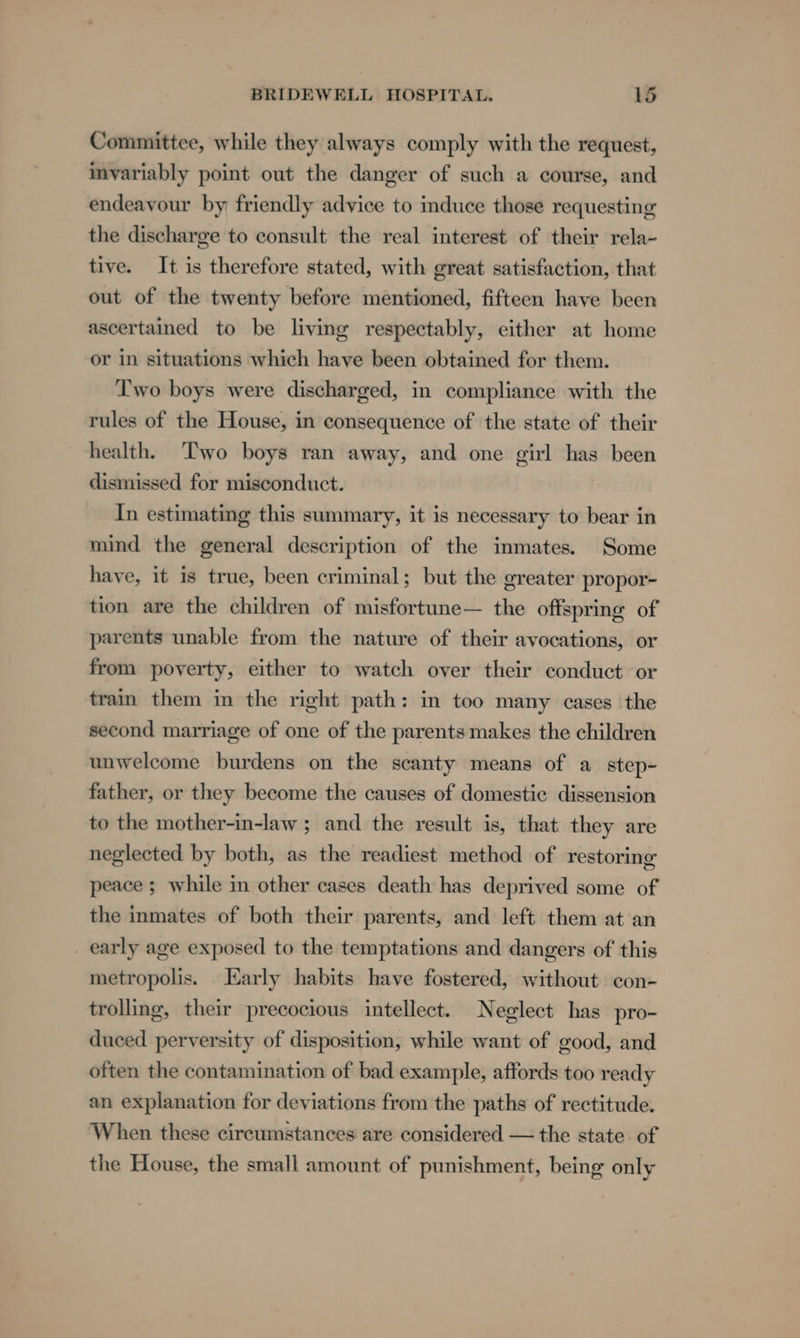 Committee, while they always comply with the request, imvariably point out the danger of such a course, and endeavour by friendly advice to induce those requesting the discharge to consult the real interest of their rela- tive. It is therefore stated, with great satisfaction, that out of the twenty before mentioned, fifteen have been ascertained to be living respectably, either at home or in situations which haye been obtained for them. Two boys were discharged, in compliance with the rules of the House, in consequence of the state of their health. Two boys ran away, and one girl has been dismissed for misconduct. In estimating this summary, it is necessary to bear in mind the general description of the inmates. Some have, it is true, been criminal; but the greater propor- tion are the children of misfortune— the offspring of parents unable from the nature of their avocations, or from poverty, either to watch over their conduct or train them in the right path: in too many cases the second marriage of one of the parents makes the children unwelcome burdens on the scanty means of a step- father, or they become the causes of domestic dissension to the mother-in-law ; and the result is, that they are neglected by both, as the readiest method of restoring peace ; while in other cases death has deprived some of the inmates of both their parents, and left them at an _ early age exposed to the temptations and dangers of this metropolis. Karly habits have fostered, without con- trolling, their precocious intellect. Neglect has pro- duced perversity of disposition, while want of good, and often the contamination of bad example, affords too ready an explanation for deviations from the paths of rectitude. When these circumstances are considered — the state of the House, the small amount of punishment, being only