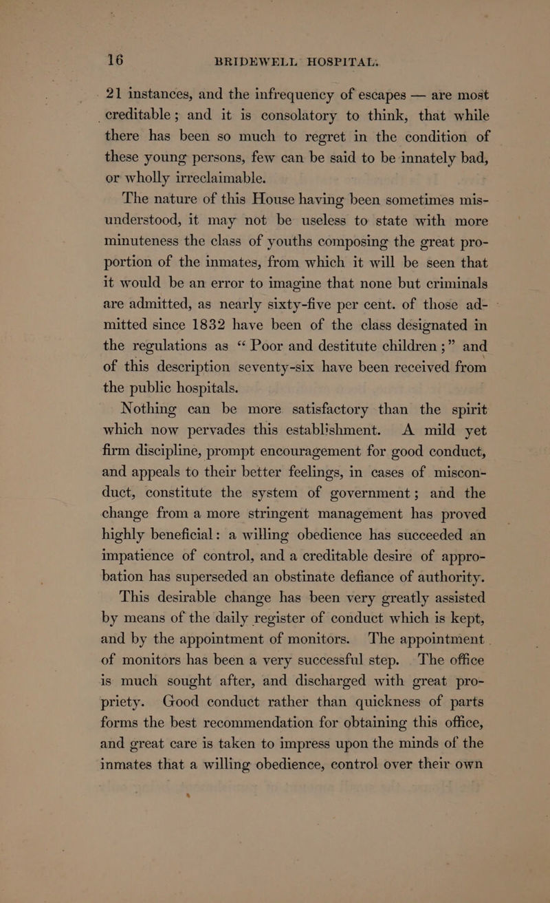 _ 21 instances, and the infrequency of escapes — are most creditable ; and it is consolatory to think, that while there has been so much to regret in the condition of these young persons, few can be said to be innately bad, or wholly irreclaimable. The nature of this House having been sometimes mis- understood, it may not be useless to state with more minuteness the class of youths composing the great pro- portion of the inmates, from which it will be seen that it would be an error to imagine that none but criminals are admitted, as nearly sixty-five per cent. of those ad- - mitted since 1832 have been of the class designated in the regulations as “ Poor and destitute children ;” and of this description seventy-six have been received from the public hospitals. Nothing can be more satisfactory than the spirit which now pervades this establishment. A mild yet firm discipline, prompt encouragement for good conduct, and appeals to their better feelings, in cases of miscon- duct, constitute the system of government; and the change from a more stringent management has proved highly beneficial: a willing obedience has succeeded an impatience of control, and a creditable desire of appro- bation has superseded an obstinate defiance of authority. This desirable change has been very greatly assisted by means of the daily register of conduct which is kept, and by the appointment of monitors. The appointment. of monitors has been a very successful step. The office is much sought after, and discharged with great pro- priety. Good conduct rather than quickness of parts forms the best recommendation for obtaining this office, and great care is taken to impress upon the minds of the inmates that a willing obedience, control over their own %