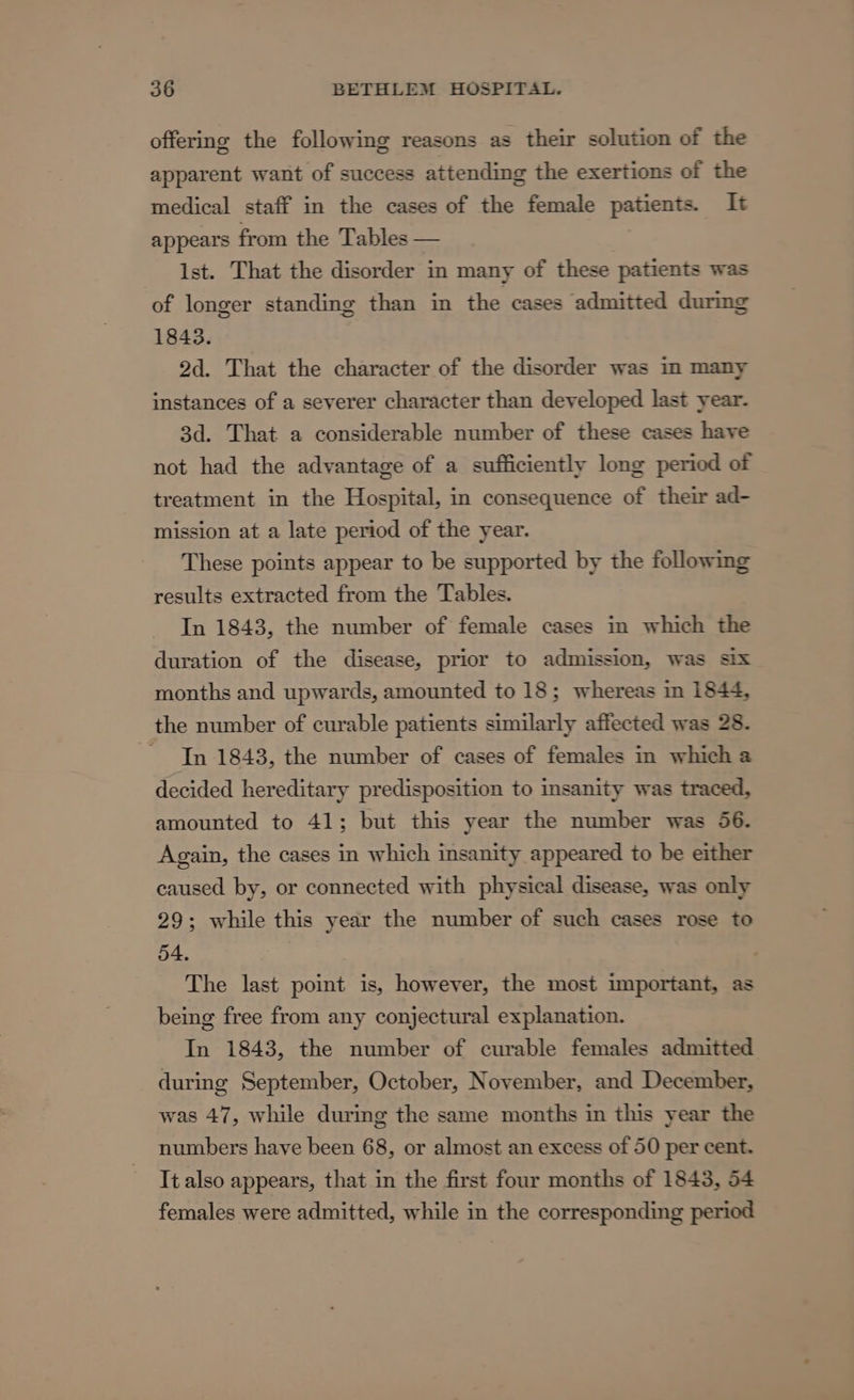 offering the following reasons as their solution of the apparent want of success attending the exertions of the medical staff in the cases of the female patients. It appears from the Tables — lst. That the disorder in many of these patients was of longer standing than in the cases admitted during 1843. 2d. That the character of the disorder was in many instances of a severer character than developed last year- 3d. That a considerable number of these cases have not had the advantage of a sufficiently long period of treatment in the Hospital, in consequence of their ad- mission at a late period of the year. These points appear to be supported by the following results extracted from the Tables. In 1843, the number of female cases in which the duration of the disease, prior to admission, was six months and upwards, amounted to 18; whereas in 1844, the number of curable patients similarly affected was 28. - Tn 1843, the number of cases of females in which a decided hereditary predisposition to insanity was traced, amounted to 41; but this year the number was 56. Again, the cases in which insanity appeared to be either caused by, or connected with physical disease, was only 29; while this year the number of such cases rose to 54. The last point is, however, the most important, as being free from any conjectural explanation. In 1843, the number of curable females admitted during September, October, November, and December, was 47, while during the same months in this year the numbers have been 68, or almost an excess of 50 per cent. It also appears, that in the first four months of 1843, 54 females were admitted, while in the corresponding period