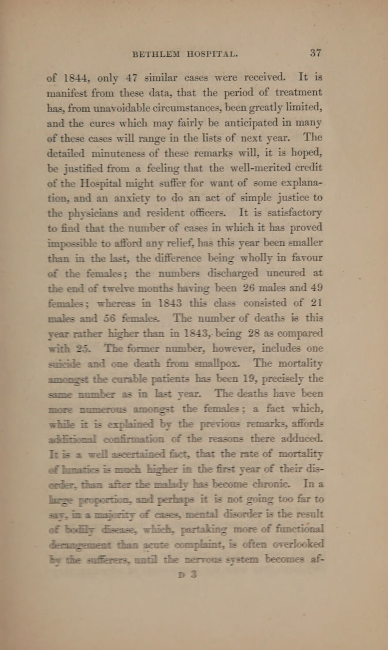 of 1844, only 47 similar cases were received. It is manifest from these data, that the period of treatment has, from unavoidable circumstances, been greatly limited, and the cures which may fairly be anticipated in many of these cases will range in the lists of next year. The detailed minuteness of these remarks will, it is hoped, be justified from a feeling that the well-merited credit of the Hospital might suffer for want of some explana- tion, and an anxiety to do an act of simple justice to the physicians and resident officers. It is satisfactory to find that the number of cases in which it has proved impossible to afford any relief, has this year been smaller than im the last, the difference bemg wholly in favour ef the females; the numbers discharged uncured at the end of twelve months having been 26 males and 49 females: whereas in 1843 this class consisted of 21 males and 56 females. The number of deaths is this year rather hicher than in 1843, being 28 as compared with 25. The former number, however, mcludes one suicide and one death from smallpox. The mortality amongst the curable patients has been 19, precisely the same number as in last year. The deaths have been more numerous amongst the females; a fact which, while it i explamed by the previous remarks, affords additional confirmation of the reasons there adduced. It is a well ascertamed fact, that the rate of mortality of lamaties is much bicher m the first year of their dis- order, tham after the malady has become chronic. Ina large proportion. and perhaps it is not gomg too far to say, im a majority of cases, mental disorder is the result derancement than acute complamt, is often overlooked by the sufferers. until the nervous system becomes af- Ds