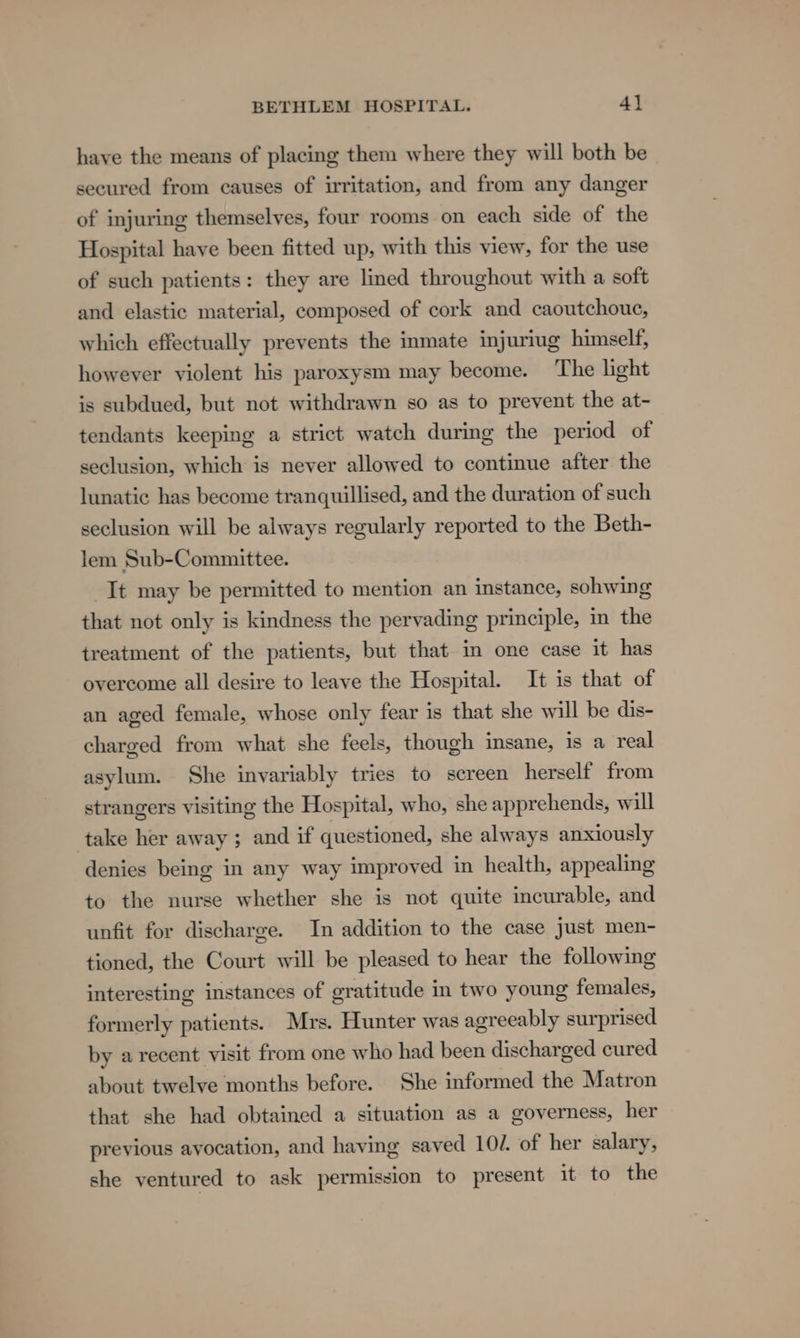 have the means of placing them where they will both be secured from causes of irritation, and from any danger of injuring themselves, four rooms on each side of the Hospital have been fitted up, with this view, for the use of such patients: they are lined throughout with a soft and elastic material, composed of cork and caoutchouc, which effectually prevents the inmate injuriug himself, howeyer violent his paroxysm may become. The light is subdued, but not withdrawn so as to prevent the at- tendants keeping a strict watch during the period of seclusion, which is never allowed to continue after the lunatic has become tranquillised, and the duration of such seclusion will be always regularly reported to the Beth- lem Sub-Committee. It may be permitted to mention an instance, sohwing that not only is kindness the pervading principle, in the treatment of the patients, but that in one case it has overcome all desire to leave the Hospital. It is that of an aged female, whose only fear is that she will be dis- charged from what she feels, though insane, is a real asylum. She invariably tries to screen herself from strangers visiting the Hospital, who, she apprehends, will take her away ; and if questioned, she always anxiously denies being in any way improved in health, appealing to the nurse whether she is not quite incurable, and unfit for discharge. In addition to the case just men- tioned, the Court will be pleased to hear the following interesting instances of gratitude in two young females, formerly patients. Mrs. Hunter was agreeably surprised by a recent visit from one who had been discharged cured about twelve months before. She informed the Matron that she had obtained a situation as a governess, her previous ayocation, and having saved 102. of her salary, she ventured to ask permission to present it to the