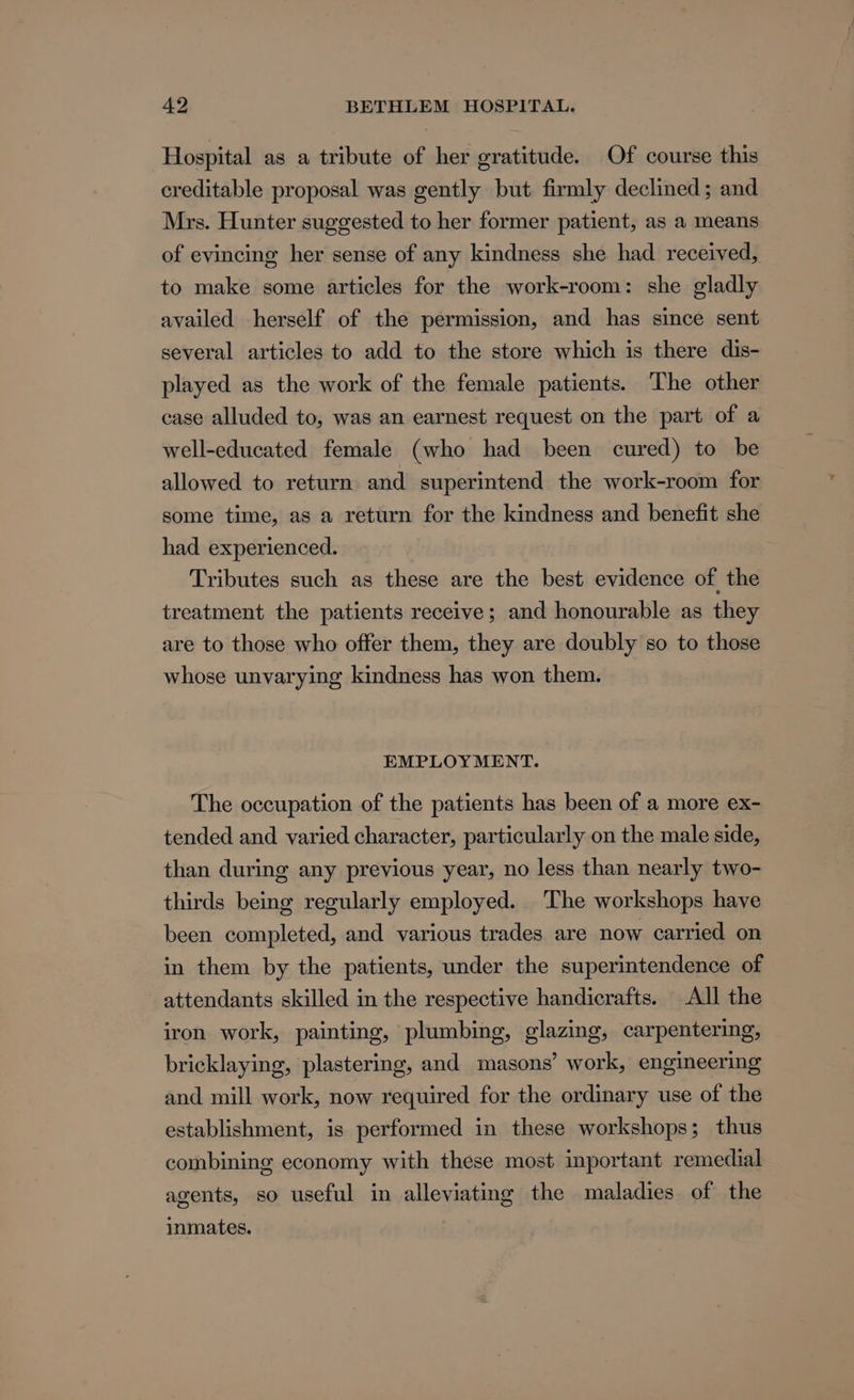 Hospital as a tribute of her gratitude. Of course this creditable proposal was gently but firmly declined; and Mrs. Hunter suggested to her former patient, as a means of evincing her sense of any kindness she had received, to make some articles for the work-room: she gladly availed herself of the permission, and has since sent several articles to add to the store which is there dis- played as the work of the female patients. The other case alluded to, was an earnest request on the part of a well-educated female (who had been cured) to be allowed to return and superintend the work-room for some time, as a return for the kindness and benefit she had experienced. Tributes such as these are the best evidence of the treatment the patients receive; and honourable as they are to those who offer them, they are doubly so to those whose unvarying kindness has won them. EMPLOYMENT. The occupation of the patients has been of a more ex- tended and varied character, particularly on the male side, than during any previous year, no less than nearly two- thirds being regularly employed. The workshops have been completed, and various trades are now carried on in them by the patients, under the superintendence of attendants skilled in the respective handicrafts. All the iron work, painting, plumbing, glazing, carpentering, bricklaying, plastering, and masons’ work, engineering and mill work, now required for the ordinary use of the establishment, is performed in these workshops; thus combining economy with these most inportant remedial agents, so useful in alleviating the maladies of the inmates.