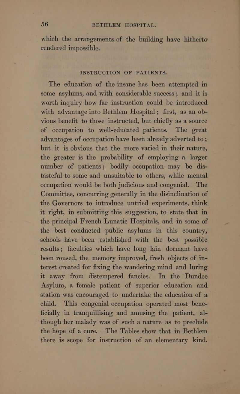 which the arrangements of the building have hitherto rendered impossible. INSTRUCTION OF PATIENTS. The education of the insane has been attempted in some asylums, and with considerable success; and it is worth inquiry how far instruction could be introduced with advantage into Bethlem Hospital; first, as an ob- vious benefit to those instructed, but chiefly as a source of occupation to well-educated patients. The great advantages of occupation have been already adverted to ; but it is obvious that the more varied in their nature, the greater is the probability of employing a larger number of patients; bodily occupation may be dis- tasteful to some and unsuitable to others, while mental occupation would be both judicious and congenial. The Committee, concurring generally in the disinclination of the Governors to introduce untried experiments, think it right, in submitting this suggestion, to state that in the principal French Lunatic Hospitals, and in some of the best conducted public asylums in this country, schools have been established with the best possible results; faculties which have long lain dormant have been roused, the memory improved, fresh objects of in- terest created for fixing the wandering mind and luring it away from distempered fancies. In the Dundee Asylum, a female patient of superior education and station was encouraged to undertake the education of a child. This congenial occupation operated most bene- ficially in tranquillismg and amusing the patient, al- though her malady was of such a nature as to preclude the hope of a cure. The Tables show that in Bethlem there is scope for instruction of an elementary kind.