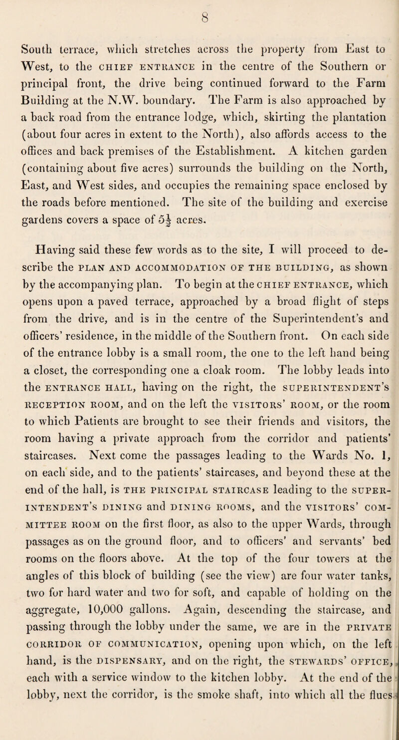 South terrace, which stretches across the property from East to West, to the chief entrance in the centre of the Southern or principal front, the drive being continued forward to the Farm Building at the N.W. boundary. The Farm is also approached by a back road from the entrance lodge, which, skirting the plantation (about four acres in extent to the North), also affords access to the offices and hack premises of the Establishment. A kitchen garden (containing about five acres) surrounds the building on the North, East, and West sides, and occupies the remaining space enclosed by the roads before mentioned. The site of the building and exercise gardens covers a space of 5^ acres. H aving said these few words as to the site, I will proceed to de¬ scribe the PLAN AND ACCOMMODATION OF THE BUILDING, as shown by the accompanying plan. To begin at the chief entrance, which opens upon a paved terrace, approached by a broad flight of steps from the drive, and is in the centre of the Superintendent’s and officers’ residence, in the middle of the Southern front. On each side of the entrance lobby is a small room, the one to the left hand being a closet, the corresponding one a cloak room. The lobby leads into the entrance hall, having on the right, the superintendent’s reception room, and on the left the visitors’ room, or the room to which Patients are brought to see their friends and visitors, the room having a private approach from the corridor and patients’ staircases. Next come the passages leading to the Wards No. 1, on each side, and to the patients’ staircases, and beyond these at the end of the hall, is the principal staircase leading to the super¬ intendent’s dining and dining rooms, and the visitors’ com¬ mittee room on the first floor, as also to the upper Wards, through passages as on the ground floor, and to officers’ and servants’ bed rooms on the floors above. At the top of the four towers at the angles of this block of building (see the view) are four water tanks, two for hard water and two for soft, and capable of holding on the aggregate, 10,000 gallons. Again, descending the staircase, and passing through the lobby under the same, we are in the private corridor of communication, opening upon which, on the left hand, is the dispensary, and on the right, the stewards’ office, each with a service window to the kitchen lobby. At the end of the lobby, next the corridor, is the smoke shaft, into which all the flues