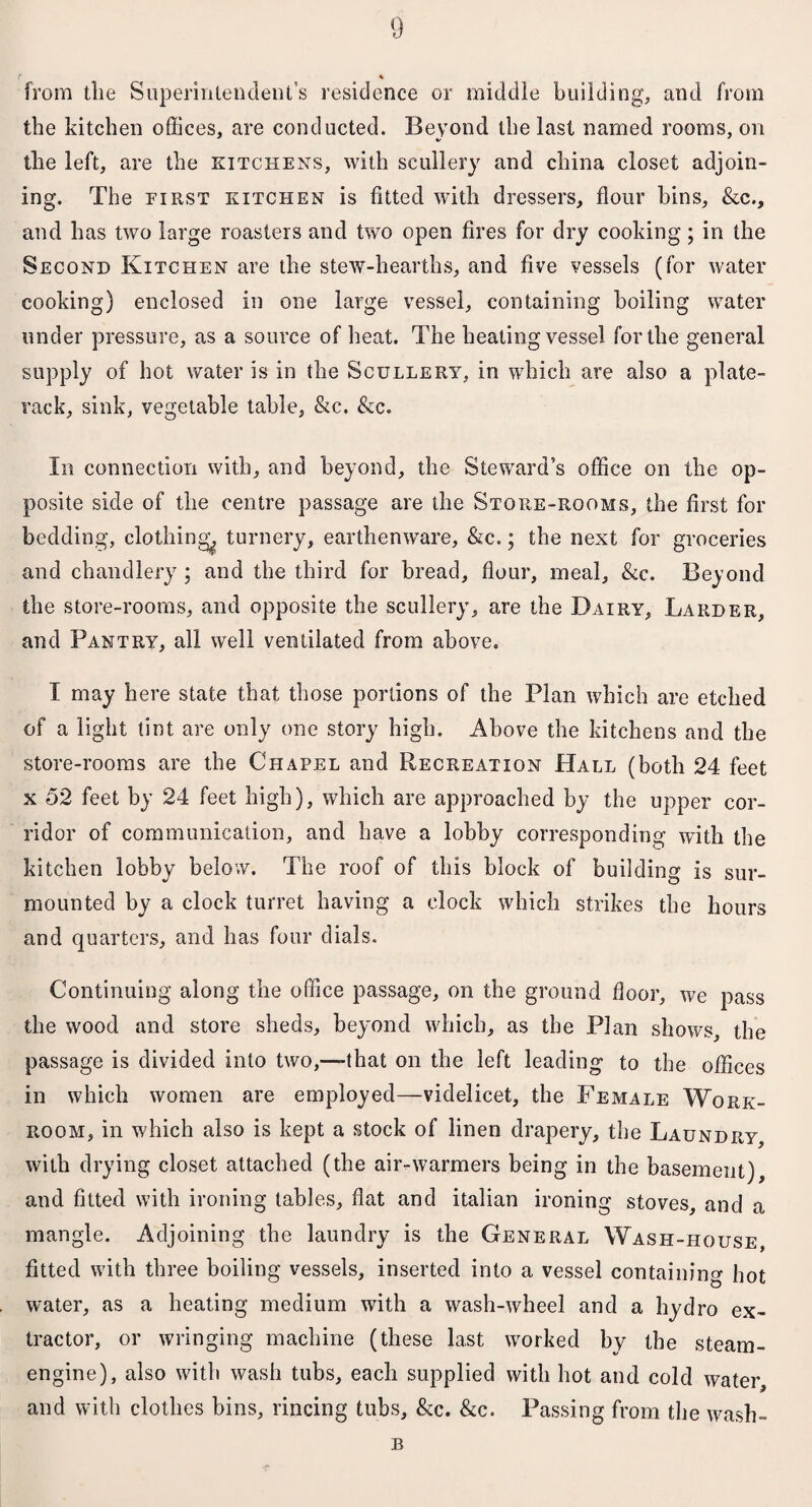 * from the Superintendent’s residence or middle building, and from the kitchen offices, are conducted. Beyond the last named rooms, on the left, are the kitchens, with scullery and china closet adjoin¬ ing. The first kitchen is fitted with dressers, flour bins, &c., and has two large roasters and two open fires for dry cooking ; in the Second Kitchen are the stew-hearths, and five vessels (for water cooking) enclosed in one large vessel, containing boiling water under pressure, as a source of heat. The heating vessel for the general supply of hot water is in the Scullery, in which are also a plate- rack, sink, vegetable table, &c. &c. In connection with, and beyond, the Steward’s office on the op¬ posite side of the centre passage are the Store-rooms, the first for bedding, clothing^ turnery, earthenware, &c.; the next for groceries and chandlery; and the third for bread, flour, meal, &e. Beyond the store-rooms, and opposite the scullery, are the Dairy, Larder, and Pantry, all well ventilated from above. I may here state that those portions of the Plan which are etched of a light tint are only one story high. Above the kitchens and the store-rooms are the Chapel and Recreation Hall (both 24 feet x 52 feet by 24 feet high), which are approached by the upper cor¬ ridor of communication, and have a lobby corresponding with the kitchen lobby below. The roof of this block of building is sur¬ mounted by a clock turret having a clock which strikes the hours and quarters, and has four dials. Continuing along the office passage, on the ground floor, we pass the wood and store sheds, beyond which, as the Plan shows, the passage is divided into two,—-that on the left leading to the offices in which women are employed—videlicet, the Female Work¬ room, in which also is kept a stock of linen drapery, the Laundry, with drying closet attached (the air-warmers being in the basement), and fitted with ironing tables, flat and italian ironing stoves, and a mangle. Adjoining the laundry is the General Wash-house, fitted with three boiling vessels, inserted into a vessel containing hot water, as a heating medium with a wash-wheel and a hydro ex¬ tractor, or wringing machine (these last worked by the steam- engine), also with wash tubs, each supplied with hot and cold water, and with clothes bins, rincing tubs, &c. &c. Passing from the wash- B