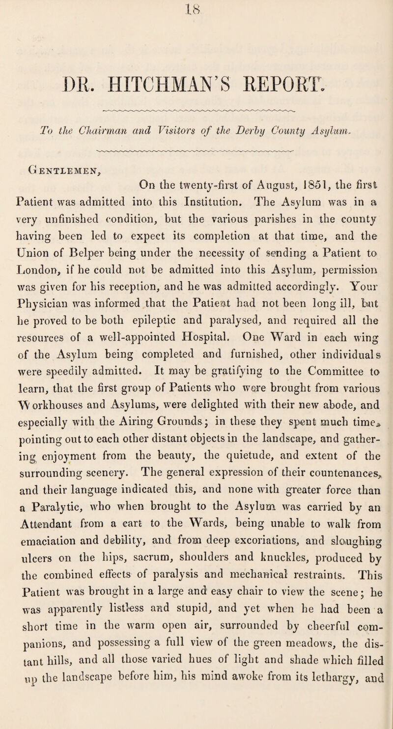 DR. HITCHMAN’S REPORT. To the Chairman and Visitors of the Derby County Asylum, Gentlemen, On tlie twenty-first of August, 1851, the first Patient was admitted into this Institution. The Asylum was in a very unfinished condition, hut the various parishes in the county having been led to expect its completion at that time, and the Union of Helper being under the necessity of sending a Patient to London, if he could not be admitted into this Asylum, permission was given for his reception, and he was admitted accordingly. Your Physician was informed that the Patient had not been long ill, but he proved to be both epileptic and paralysed, and required all the resources of a well-appointed Hospital. One Ward in each wing of the Asylum being completed and furnished, other individuals were speedily admitted. It may be gratifying to the Committee to learn, that the first group of Patients who were brought from various Workhouses and Asylums, were delighted with their new abode, and especially with the Airing Grounds; in these they spent much time* pointing out to each other distant objects in the landscape, and gather¬ ing enjoyment from the beauty, the quietude, and extent of the surrounding scenery. The general expression of their countenances, and their language indicated this, and none with greater force than a Paralytic, who when brought to the Asylum was carried by an Attendant from a cart to the Wards, being unable to walk from emaciation and debility, and from deep excoriations, and sloughing ulcers on the hips, sacrum, shoulders and knuckles, produced by the combined effects of paralysis and mechanical restraints. This Patient was brought in a large and easy chair to view the scene; he was apparently listless and stupid, and yet when he had been a short time in the warm open air, surrounded by cheerful com¬ panions, and possessing a full view of the green meadows, the dis¬ tant hills, and all those varied hues of light and shade which filled up the landscape before him, his mind awoke from its lethargy, and