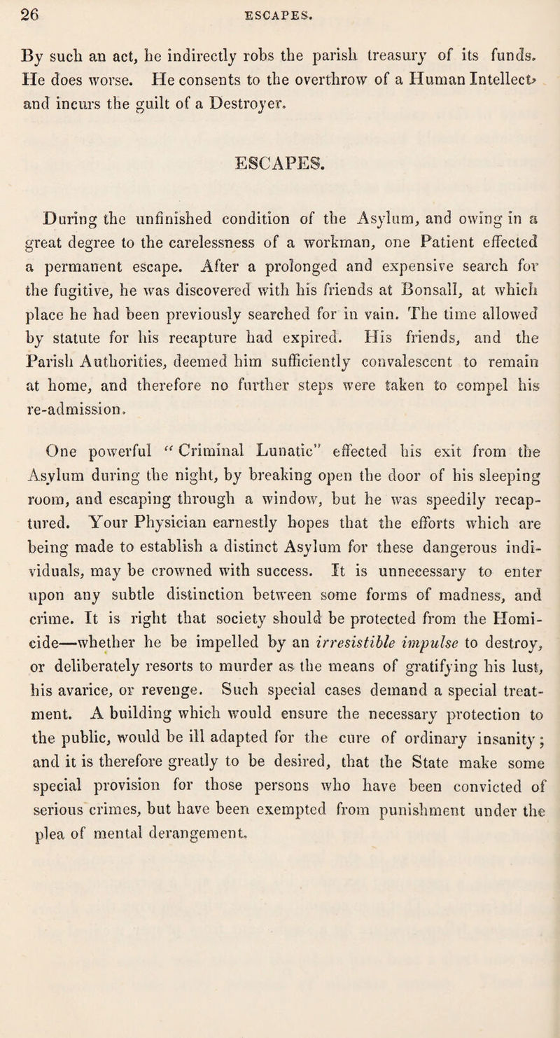 By such an act, he indirectly robs the parish treasury of its funds. He does worse. He consents to the overthrow of a Human Intellect? and incurs the guilt of a Destroyer. ESCAPES. During the unfinished condition of the Asylum, and owing in a great degree to the carelessness of a workman, one Patient effected a permanent escape. After a prolonged and expensive search for the fugitive, he was discovered with his friends at Bonsall, at which place he had been previously searched for in vain. The time allowed by statute for his recapture had expired. Ills friends, and the Parish Authorities, deemed him sufficiently convalescent to remain at home, and therefore no further steps were taken to compel his re-admission. One powerful “ Criminal Lunatic” effected his exit from the Asylum during the night, by breaking open the door of his sleeping room, and escaping through a window, but he was speedily recap¬ tured. Your Physician earnestly hopes that the efforts which are being made to establish a distinct Asylum for these dangerous indi¬ viduals, may be crowned with success. It is unnecessary to enter upon any subtle distinction between some forms of madness, and crime. It is right that society should be protected from the Homi¬ cide—whether he be impelled by an irresistible impulse to destroy, or deliberately resorts to murder as the means of gratifying his lust, his avarice, or revenge. Such special cases demand a special treat¬ ment. A building which would ensure the necessary protection to the public, would be ill adapted for the cure of ordinary insanity; and it is therefore greatly to be desired, that the State make some special provision for those persons who have been convicted of serious crimes, but have been exempted from punishment under the plea of mental derangement.