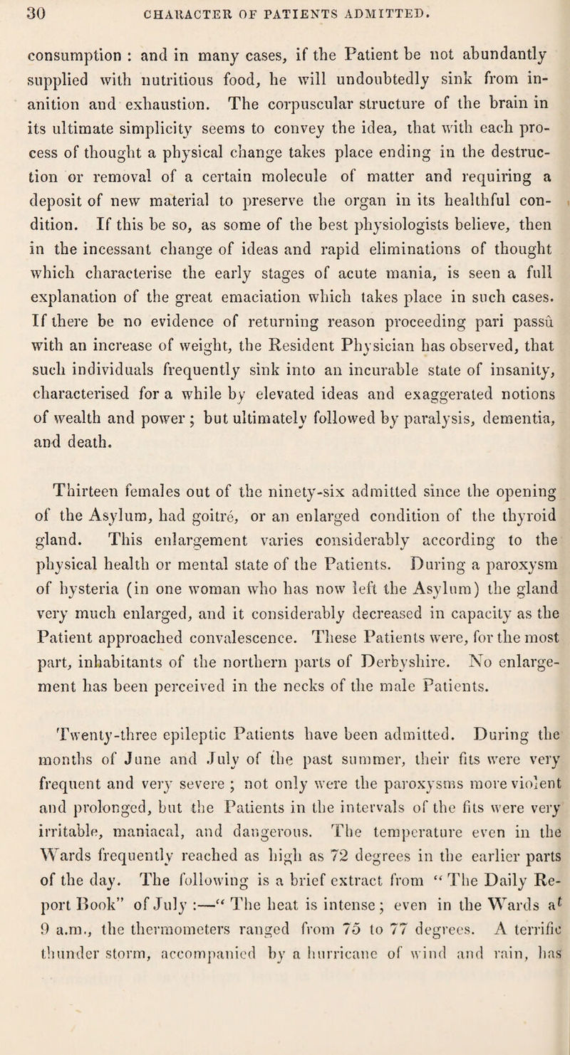 consumption : and in many cases, if the Patient be not abundantly supplied with nutritious food, be will undoubtedly sink from in¬ anition and exhaustion. The corpuscular structure of the brain in its ultimate simplicity seems to convey the idea, that with each pro¬ cess of thought a physical change takes place ending in the destruc¬ tion or removal of a certain molecule of matter and requiring a deposit of new material to preserve the organ in its healthful con¬ dition. If this be so, as some of the best physiologists believe, then in the incessant change of ideas and rapid eliminations of thought which characterise the early stages of acute mania, is seen a full explanation of the great emaciation which takes place in such cases. If there be no evidence of returning reason proceeding pari passu with an increase of weight, the Resident Physician has observed, that such individuals frequently sink into an incurable state of insanity, characterised for a while by elevated ideas and exaggerated notions of wealth and power ; but ultimately followed by paralysis, dementia, and death. Thirteen females out of the ninety-six admitted since the opening of the Asylum, had goitre, or an enlarged condition of the thyroid gland. This enlargement varies considerably according to the physical health or mental state of the Patients. During a paroxysm of hysteria (in one woman who has now left the Asylum) the gland very much enlarged, and it considerably decreased in capacity as the Patient approached convalescence. These Patients were, for the most part, inhabitants of the northern parts of Derbyshire. No enlarge¬ ment has been perceived in the necks of the male Patients. Twenty-three epileptic Patients have been admitted. During the months of June and July of the past summer, their fits were very frequent and very severe ; not only were the paroxysms more violent and prolonged, but the Patients in the intervals of the fits were very irritable, maniacal, and dangerous. The temperature even in the Wards frequently reached as high as 72 degrees in the earlier parts of the day. The following is a brief extract from “ The Daily Re¬ port Book” of July :—c< The heat is intense; even in the Wards 9 a.m., the thermometers ranged from 75 to 77 degrees. A terrific thunder storm, accompanied by a hurricane of wind and rain, has