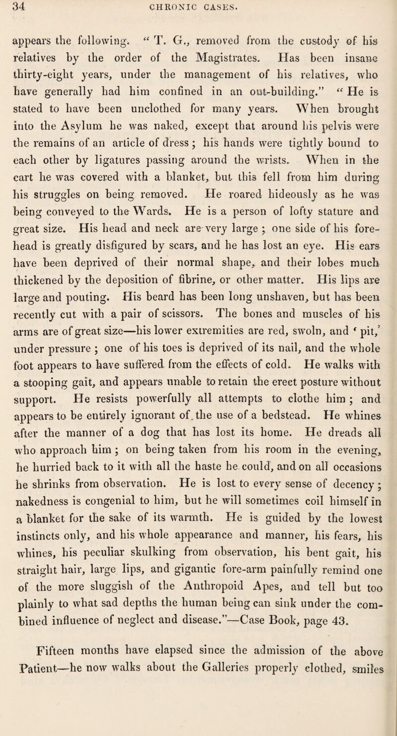 appears the following. “ T. G., removed from the custody of his relatives by the order of the Magistrates. Has been insane thirty-eight years, under the management of his relatives, who have generally had him confined in an out-building.” “ He is stated to have been unclothed for many years. When brought into the Asylum he was naked, except that around his pelvis were the remains of an article of dress ; his hands were tightly bound to each other by ligatures passing around the wrists. When in the cart he was covered with a blanket, but this fell from him during his struggles on being removed. He roared hideously as he was being conveyed to the Wards. He is a person of lofty stature and great size. His head and neck are-very large ; one side of his fore¬ head is greatly disfigured by scars, and he has lost an eye. His ears have been deprived of their normal shape,, and their lobes much thickened by the deposition of fibrine, or other matter. His lips are large and pouting. His beard has been long unshaven, but lias been recently cut with a pair of scissors. The bones and muscles of his arms are of great size—his lower extremities are red, swoln, and ' pit/ under pressure ; one of his toes is deprived of its nail, and the whole foot appears to have suffered from the effects of cold. He walks with a stooping gait, and appears unable to retain the erect posture without support. He resists powerfully all attempts to clothe him ; and appears to be entirely ignorant of . the use of a bedstead. He whines after the manner of a dog that has lost its home. He dreads all who approach him; on being taken from his room in the evening, he hurried back to it with all the haste he could, and on all occasions he shrinks from observation. He is lost to every sense of decency ; nakedness is congenial to him, but he will sometimes coil himself in a blanket for the sake of its warmth. He is guided by the lowest instincts only, and his whole appearance and manner, his fears, his whines, his peculiar skulking from observation, his bent gait, his straight hair, large lips, and gigantic fore-arm painfully remind one of the more sluggish of the Anthropoid Apes, and tell but too plainly to what sad depths the human being can sink under the com¬ bined influence of neglect and disease.”—Case Book, page 43. Fifteen months have elapsed since the admission of the above Patient—he now walks about the Galleries properly clothed, smiles