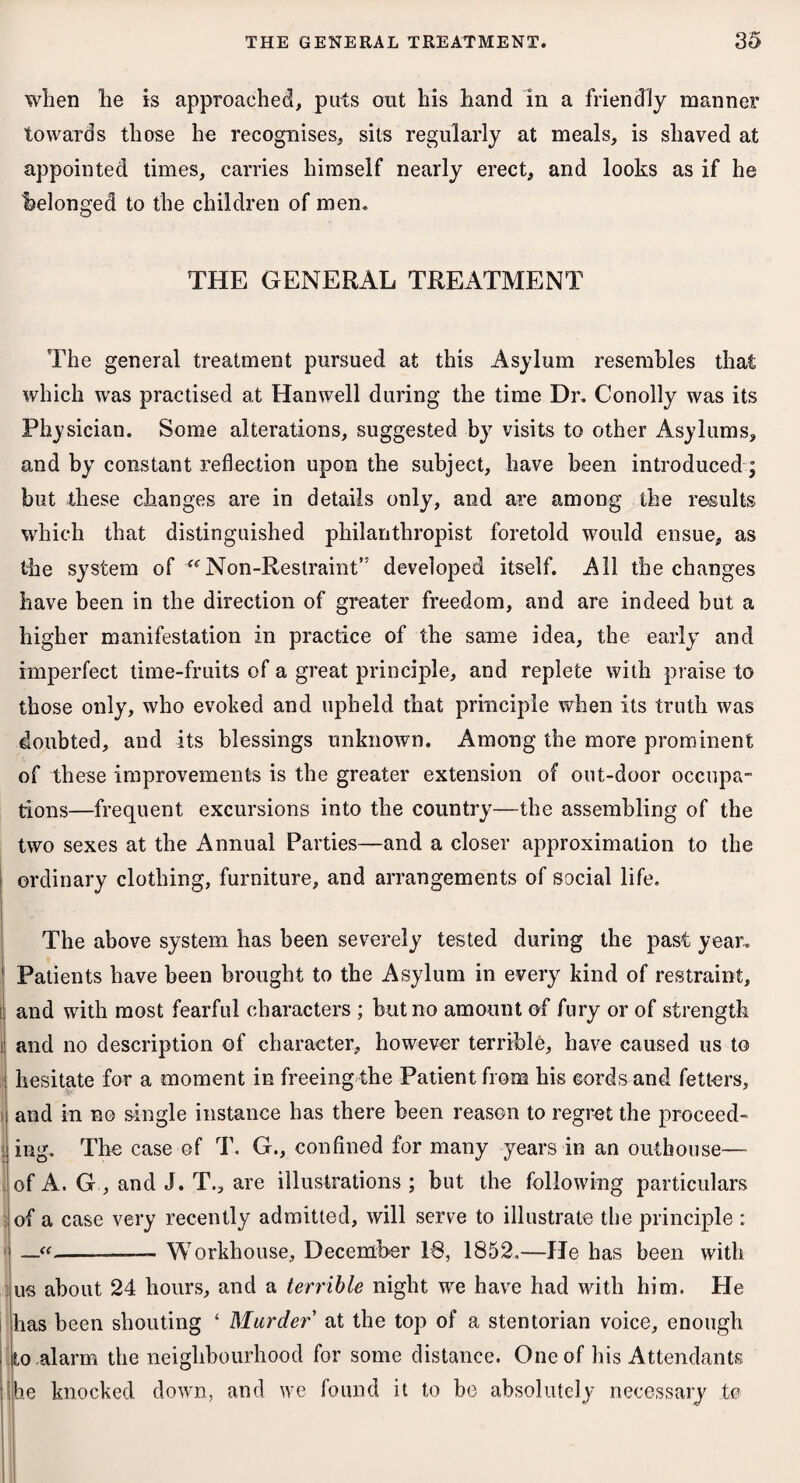 when lie is approached, puts out his hand in a friendly manner towards those he recognises, sits regularly at meals, is shaved at appointed times, carries himself nearly erect, and looks as if he (belonged to the children of men. THE GENERAL TREATMENT The general treatment pursued at this Asylum resembles that which was practised at Hanwell during the time Dr. Conolly was its Physician. Some alterations, suggested by visits to other Asylums, and by constant reflection upon the subject, have been introduced; but these changes are in details only, and are among the results which that distinguished philanthropist foretold would ensue, as the system of “’Non-Restraint” developed itself. All the changes have been in the direction of greater freedom, and are indeed but a higher manifestation in practice of the same idea, the early and imperfect time-fruits of a great principle, and replete with praise to those only, who evoked and upheld that principle when its truth was doubted, and its blessings unknown. Among the more prominent of these improvements is the greater extension of out-door occupa- tions—frequent excursions into the country—the assembling of the two sexes at the Annual Parties—and a closer approximation to the ordinary clothing, furniture, and arrangements of social life. The above system has been severely tested during the past year.. Patients have been brought to the Asylum in every kind of restraint, and with most fearful characters ; but no amount of fury or of strength and no description of character, however terrible, have caused us to hesitate for a moment in freeing the Patient from his cords and fetters, and in no single instance has there been reason to regret the proceed¬ ing. The case of T. G., confined for many years in an outhouse— of A. G , and J. T., are illustrations; but the following particulars of a case very recently admitted, will serve to illustrate the principle : —«-— Workhouse, December 18, 1852.—He has been with us about 24 hours, and a terrible night we have had with him. He has been shouting ‘ Murder' at the top of a stentorian voice, enough to alarm the neighbourhood for some distance. One of his Attendants (he knocked down, and we found it to be absolutely necessary to