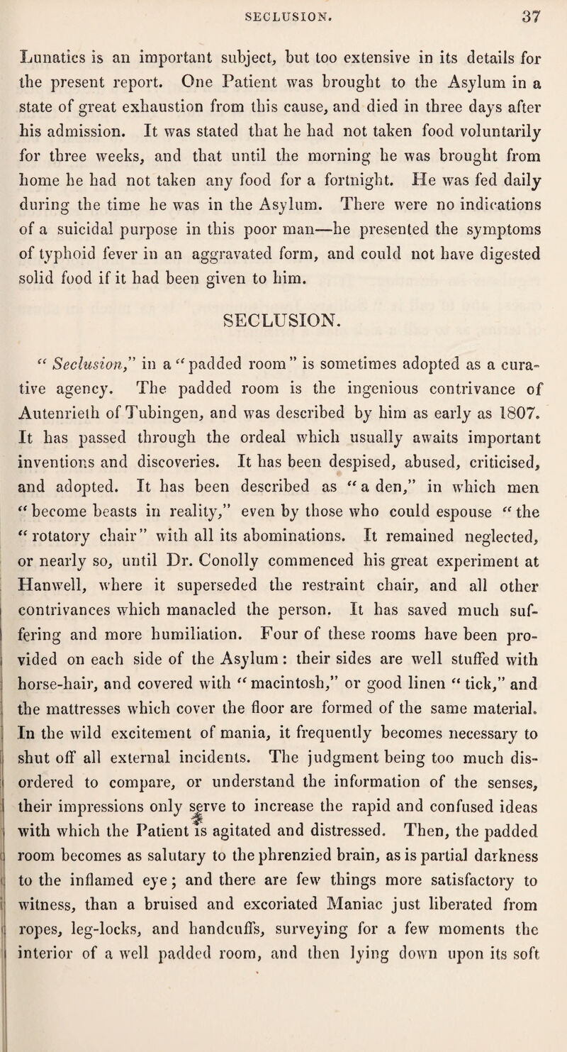 Lunatics is an important subject, but too extensive in its details for the present report. One Patient was brought to the Asylum in a state of great exhaustion from this cause, and died in three days after his admission. It was stated that he had not taken food voluntarily for three weeks, and that until the morning he was brought from home he had not taken any food for a fortnight. He was fed daily during the time he was in the Asylum. There were no indications of a suicidal purpose in this poor man—he presented the symptoms of typhoid fever in an aggravated form, and could not have digested solid food if it had been given to him. SECLUSION. << a “ Seclusion,” in a “padded room” is sometimes adopted as a cura¬ tive agency. The padded room is the ingenious contrivance of Autenrielh of Tubingen, and was described by him as early as 1807. It has passed through the ordeal which usually awaits important inventions and discoveries. It has been despised, abused, criticised, and adopted. It has been described as “ a den,” in which men become beasts in reality,” even by those who could espouse “ the rotatory chair” with all its abominations. It remained neglected, or nearly so, until Dr. Conolly commenced his great experiment at Hanwell, where it superseded the restraint chair, and all other contrivances which manacled the person. It has saved much suf¬ fering and more humiliation. Four of these rooms have been pro¬ vided on each side of the Asylum: their sides are well stuffed with horse-hair, and covered with “ macintosh,” or good linen “ tick,” and the mattresses which cover the floor are formed of the same material. In the wild excitement of mania, it frequently becomes necessary to shutoff all external incidents. The judgment being too much dis¬ ordered to compare, or understand the information of the senses, their impressions only serve to increase the rapid and confused ideas with which the Patient is agitated and distressed. Then, the padded room becomes as salutary to the phrenzied brain, as is partial darkness to the inflamed eye; and there are few things more satisfactory to witness, than a bruised and excoriated Maniac just liberated from ropes, leg-locks, and handcuffs, surveying for a few moments the interior of a well padded room, and then lying down upon its soft