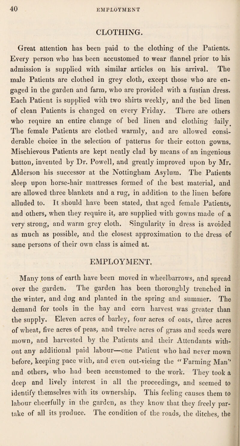 CLOTHING. Great attention has been paid to the clothing of the Patients. Every person who has been accustomed to wear flannel prior to his admission is supplied with similar articles on his arrival. The male Patients are clothed in grey cloth, except those who are en¬ gaged in the garden and farm, who are provided with a fustian dress. Each Patient is supplied with two shirts weekly, and the bed linen of clean Patients is changed on every Friday. There are others who require an entire change of bed linen and clothing daily The female Patients are clothed warmly, and are allowed consi¬ derable choice in the selection of patterns for their cotton gowns. Mischievous Patients are kept neatly clad by means of an ingenious button, invented by Dr. Powell, and greatly improved upon by Mr. Alderson his successor at the Nottingham Asylum. The Patients sleep upon horse-hair mattresses formed of the best material, and are allowed three blankets and a rug, in addition to the linen before alluded to. It should have been stated, that aged female Patients, and others, when they require it, are supplied with gowns made of a very strong, and warm grey cloth. Singularity in dress is avoided as much as possible, and the closest approximation to the dress of sane persons of their own class is aimed at. EMPLOYMENT. Many tons of earth have been moved in wheelbarrows, and spread over the garden. The garden has been thoroughly trenched in the winter, and dug and planted in the spring and summer. The demand for tools in the hay and corn harvest was greater than the supply. Eleven acres of barley, four acres of oats, three acres of wheat, five acres of peas, and twelve acres of grass and seeds were mown, and harvested by the Patients and their Attendants with¬ out any additional paid labour—one Patient who had never mown before, keeping pace with, and even out-vieing the “Farming Man’’ and others, who had been accustomed to the work. They took a deep and lively interest in all the proceedings, and seemed to identify themselves with its ownership. This feeling causes them to labour cheerfully in the garden, as they know that they freely par¬ take of all its produce. The condition of the roads, the ditches, the