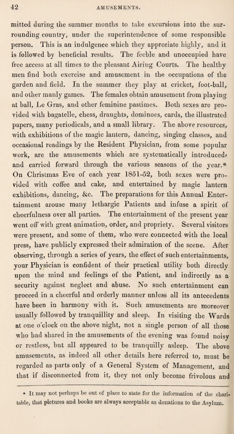 mitted during the summer months to take excursions into the sur¬ rounding country, under the superintendence of some responsible person. This is an indulgence which they appreciate highly, and it is followed by beneficial results. The feeble and unoccupied have free access at all times to the pleasant Airing Courts. The healthy men find both exercise and amusement in the occupations of the garden and field. In the summer they play at cricket, foot-ball, and other manly games. The females obtain amusement from playing at ball, Le Gras, and other feminine pastimes. Both sexes are pro¬ vided with bagatelle, chess, draughts, dominoes, cards, the illustrated papers, many periodicals, and a small library. The above resources, with exhibitions of the magic lantern, dancing, singing classes, and occasional readings by the Resident Physician, from some popular work, are the amusements which are systematically introduced* and carried forward through the various seasons of the year.* On Christmas Eve of each year 1851-52, both sexes were pro¬ vided with coffee and cake, and entertained by magic lantern exhibitions, dancing, &c. The preparations for this Annual Enter¬ tainment arouse many lethargic Patients and infuse a spirit of cheerfulness over all parties. The entertainment of the present year went off with great animation, order, and propriety. Several visitors were present, and some of them, who were connected with the local press, have publicly expressed their admiration of the scene. After observing, through a series of years, the effect of such entertainments, your Physician is confident of their practical utility both directly upon the mind and feelings of the Patient, and indirectly as a security against negleet and abuse. No such entertainment can proceed in a cheerful and orderly manner unless all its antecedents have been in harmony with it. Such amusements are moreover usually followed by tranquillity and sleep. In visiting the Wards at one o’clock on the above night, not a single person of all those who had shared in the amusements of the evening was found noisy or restless, but all appeared to be tranquilly asleep. The above amusements, as indeed all other details here referred to, must be regarded as parts only of a General System of Management, and that if disconnected from it, they not only become frivolous and * It may not perhaps be out of place to state for the information of the chari¬ table, that pictures and books are always acceptable as donations to the Asylum.
