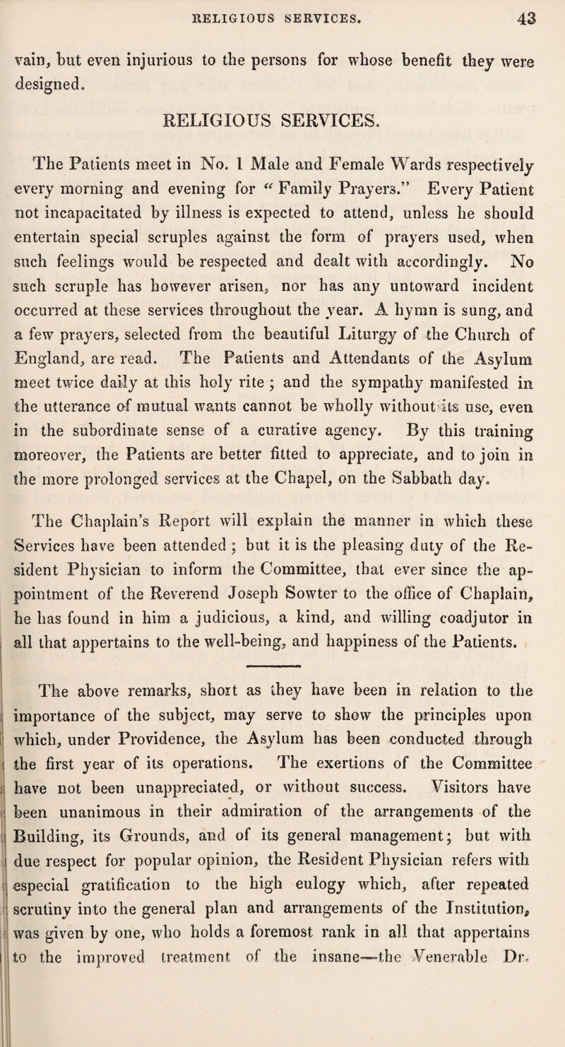 vain, but even injurious to the persons for whose benefit they were designed. RELIGIOUS SERVICES. The Patients meet in No. 1 Male and Female Wards respectively every morning and evening for “ Family Prayers.” Every Patient not incapacitated by illness is expected to attend, unless he should entertain special scruples against the form of prayers used, when such feelings would be respected and dealt with accordingly. No such scruple has however arisen, nor has any untoward incident occurred at these services throughout the year. A hymn is sung, and a few prayers, selected from the beautiful Liturgy of the Church of England, are read. The Patients and Attendants of the Asylum meet twice daily at this holy rite ; and the sympathy manifested in the utterance of mutual wants cannot be wholly without its use, even in the subordinate sense of a curative agency. By this training moreover, the Patients are better fitted to appreciate, and to join in the more prolonged services at the Chapel, on the Sabbath day. The Chaplain’s Report will explain the manner in which these Services have been attended ; but it is the pleasing duty of the Re¬ sident Physician to inform the Committee, that ever since the ap¬ pointment of the Reverend Joseph Sowter to the office of Chaplain, he has found in him a judicious, a kind, and willing coadjutor in I all that appertains to the well-being, and happiness of the Patients. The above remarks, short as they have been in relation to the importance of the subject, may serve to show the principles upon which, under Providence, the Asylum has been conducted through the first year of its operations. The exertions of the Committee have not been unappreciated, or without success. Visitors have been unanimous in their admiration of the arrangements of the I Building, its Grounds, and of its general management; but with due respect for popular opinion, the Resident Physician refers with especial gratification to the high eulogy which, after repeated scrutiny into the general plan and arrangements of the Institution, was given by one, who holds a foremost rank in all that appertains to the improved treatment of the insane—the Venerable Dr.