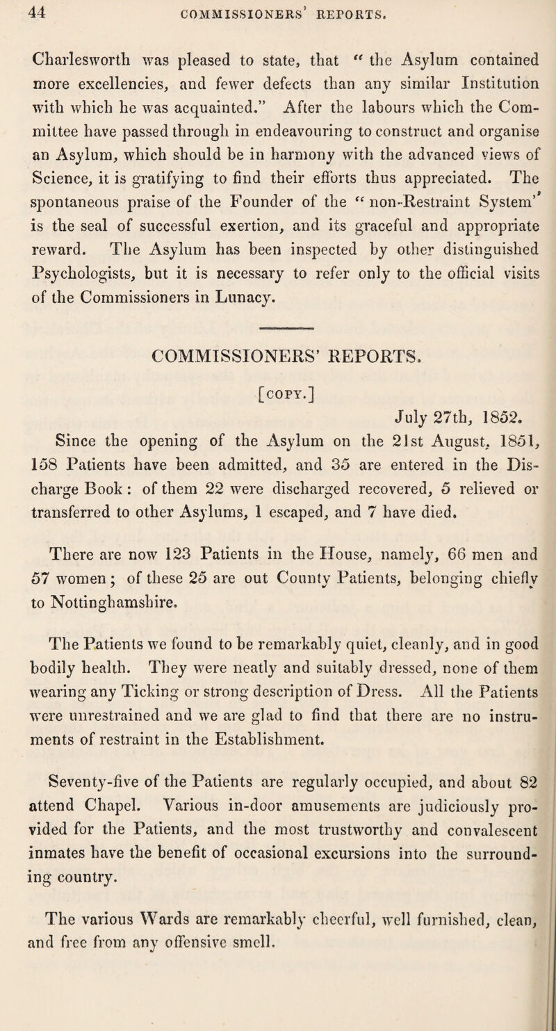 Charlesworth was pleased to state, that “ the Asylum contained more excellencies, and fewer defects than any similar Institution with which he was acquainted.” After the labours which the Com¬ mittee have passed through in endeavouring to construct and organise an Asylum, which should be in harmony with the advanced views of Science, it is gratifying to find their efforts thus appreciated. The 9 spontaneous praise of the Founder of the “ non-Restraint System’ is the seal of successful exertion, and its graceful and appropriate reward. The Asylum has been inspected by other distinguished Psychologists, but it is necessary to refer only to the official visits of the Commissioners in Lunacy. COMMISSIONERS5 REPORTS. [copy.] July 27th, 1852. Since the opening of the Asylum on the 21st August, 1851, 158 Patients have been admitted, and 35 are entered in the Dis¬ charge Book: of them 22 were discharged recovered, 5 relieved or transferred to other Asylums, 1 escaped, and 7 have died. There are now 123 Patients in the House, namely, 66 men and 57 women; of these 25 are out County Patients, belonging chiefly to Nottinghamshire. The Patients we found to be remarkably quiet, cleanly, and in good bodily health. They were neatly and suitably dressed, none of them wearing any Ticking or strong description of Dress. All the Patients were unrestrained and we are glad to find that there are no instru¬ ments of restraint in the Establishment. Seventy-five of the Patients are regularly occupied, and about 82 attend Chapel. Various in-door amusements are judiciously pro¬ vided for the Patients, and the most trustworthy and convalescent inmates have the benefit of occasional excursions into the surround¬ ing country. The various Wards are remarkably cheerful, well furnished, clean, and free from any offensive smell.