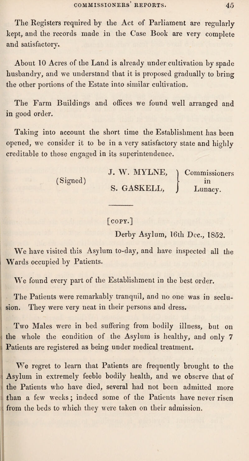 The Registers required by the Act of Parliament are regularly kept, and the records made in the Case Book are very complete and satisfactory. About 10 Acres of the Land is already under cultivation by spade husbandry, and we understand that it is proposed gradually to bring the other portions of the Estate into similar cultivation. The Farm Buildings and offices we found well arranged and in good order. Taking into account the short time the Establishment has been opened, we consider it to be in a very satisfactory state and highly creditable to those engaged in its superintendence. (Signed) J. W. MYLNE, Commissioners in S. GASKELL, 4 Lunacy. [copy.] Derby Asylum, 16th Dec., 1852. We have visited this Asylum to-day, and have inspected all the Wards occupied by Patients. We found every part of the Establishment in the best order. The Patients were remarkably tranquil, and no one was in seclu¬ sion. They were very neat in their persons and dress. Two Males were in bed suffering from bodily illness, but on the whole the condition of the Asylum is healthy, and only 7 Patients are registered as being under medical treatment. We regret to learn that Patients are frequently brought to the Asylum in extremely feeble bodily health, and we observe that of the Patients who have died, several had not been admitted more than a few weeks; indeed some of the Patients have never risen from the beds to which they were taken on their admission.
