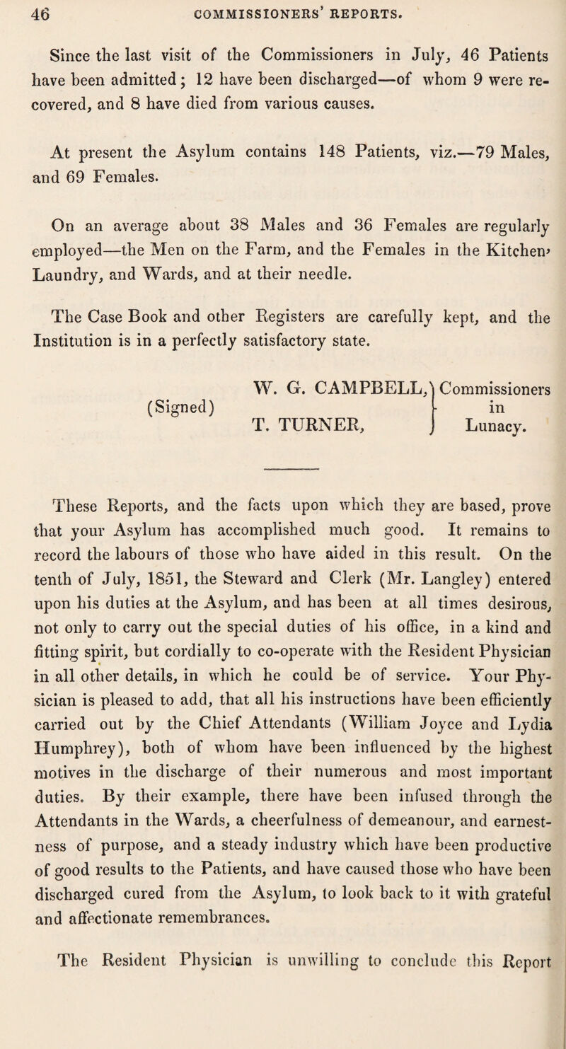 Since the last visit of the Commissioners in July, 46 Patients have been admitted; 12 have been discharged—of whom 9 were re¬ covered, and 8 have died from various causes. At present the Asylum contains 148 Patients, viz.—79 Males, and 69 Females. On an average about 38 Males and 36 Females are regularly employed—the Men on the Farm, and the Females in the Kitchen* Laundry, and Wards, and at their needle. The Case Book and other Registers are carefully kept, and the Institution is in a perfectly satisfactory state. (Signed) W. G. CAMPBELL,) Commissioners in T. TURNER, Lunacy. These Reports, and the facts upon which they are based, prove that your Asylum has accomplished much good. It remains to record the labours of those who have aided in this result. On the tenth of July, 1851, the Steward and Clerk (Mr. Langley) entered upon his duties at the Asylum, and has been at all times desirous, not only to carry out the special duties of his office, in a kind and fitting spirit, but cordially to co-operate with the Resident Physician in all other details, in which he could be of service. Your Phy¬ sician is pleased to add, that all his instructions have been efficiently carried out by the Chief Attendants (William Joyce and Lydia Humphrey), both of whom have been influenced by the highest motives in the discharge of their numerous and most important duties. By their example, there have been infused through the Attendants in the Wards, a cheerfulness of demeanour, and earnest¬ ness of purpose, and a steady industry which have been productive of good results to the Patients, and have caused those who have been discharged cured from the Asylum, to look hack to it with grateful and affectionate remembrances. The Resident Physician is unwilling to conclude this Report