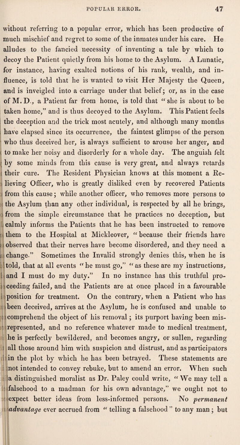 without referring to a popular error, which has been productive of much mischief and regret to some of the inmates under his care. He alludes to the fancied necessity of inventing a tale by which to decoy the Patient quietly from his home to the Asylum. A Lunatic, for instance, having exalted notions of his rank, wealth, and in¬ fluence, is told that he is wanted to visit Her Majesty the Queen, and is inveigled into a carriage under that belief; or, as in the case of M. D., a Patient far from home, is told that “ she is about to be taken home,” and is thus decoyed to the Asylum. This Patient feels the deception and the trick most acutely, and although many months S have elapsed since its occurrence, the faintest glimpse of the person who thus deceived her, is always sufficient to arouse her anger, and : to make her noisy and disorderly for a whole day. The anguish felt 1 by some minds from this cause is very great, and always retards their cure. The Resident Physician knows at this moment a Re- i lieving Officer, who is greatly disliked even by recovered Patients from this cause; while another officer, who removes more persons to i the Asylum than any other individual, is respected by all he brings, I from the simple circumstance that he practices no deception, but calmly informs the Patients that he has been instructed to remove t them to the Hospital at Mickleover, “ because their friends have : i observed that their nerves have become disordered, and they need a i change.” Sometimes the Invalid strongly denies this, when he is told, that at all events “ he must go,” “ as these are my instructions, and I must do my duty.” In no instance has this truthful pro¬ ceeding failed, and the Patients are at once placed in a favourable position for treatment. On the contrary, when a Patient who has been deceived, arrives at the Asylum, he is confused and unable to comprehend the object of his removal; its purport having been mis¬ represented, and no reference whatever made to medical treatment, he is perfectly bewildered, and becomes angry, or sullen, regarding all those around him with suspicion and distrust, and as participators in the plot by which he has been betrayed. These statements are not intended to convey rebuke, but to amend an error. When such a distinguished moralist as Dr. Paley could write, “ We may tell a falsehood to a madman for his own advantage,” we ought not to expect better ideas from less-informed persons. No 'permanent advantage ever accrued from “ telling a falsehood ” to any man ; but : di