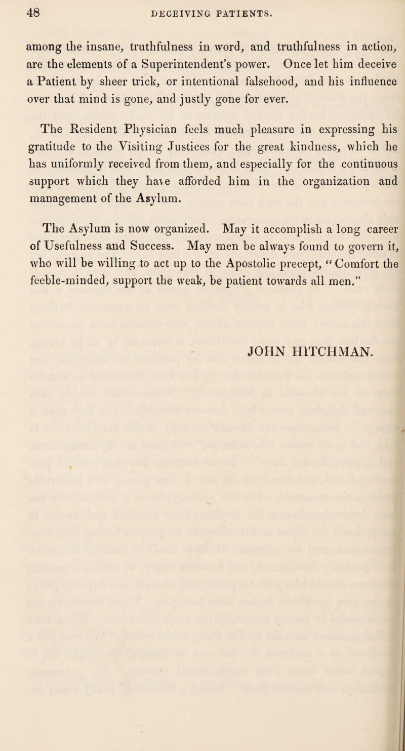 among the insane, truthfulness in word, and truthfulness in action, are the elements of a Superintendent’s power. Once let him deceive a Patient by sheer trick, or intentional falsehood, and his influence over that mind is gone, and justly gone for ever. The Resident Physician feels much pleasure in expressing his gratitude to the Visiting Justices for the great kindness, which he has uniformly received from them, and especially for the continuous support which they lia\e afforded him in the organization and management of the Asylum. The Asylum is now organized. May it accomplish a long career of Usefulness and Success. May men he always found to govern it, who will be willing to act up to the Apostolic precept,  Comfort the feeble-minded, support the weak, be patient towards all men.” JOHN HITCHMAN.