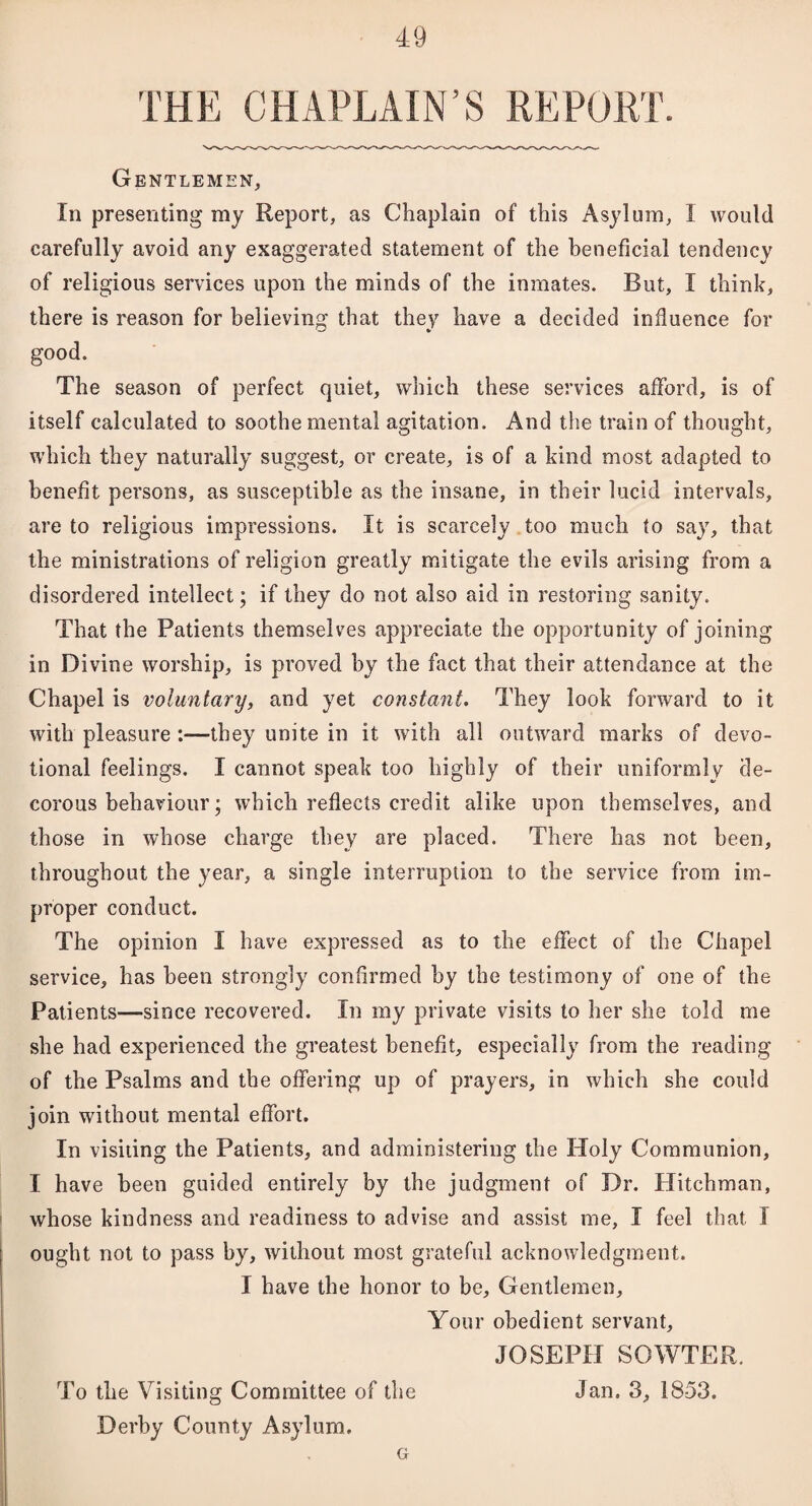 THE CHAPLAIN’S REPORT. Gentlemen, In presenting my Report, as Chaplain of this Asylum, 1 would carefully avoid any exaggerated statement of the beneficial tendency of religious services upon the minds of the inmates. But, I think, there is reason for believing that they have a decided influence for good. The season of perfect quiet, which these services afford, is of itself calculated to soothe mental agitation. And the train of thought, which they naturally suggest, or create, is of a kind most adapted to benefit persons, as susceptible as the insane, in their lucid intervals, are to religious impressions. It is scarcely too much to say, that the ministrations of religion greatly mitigate the evils arising from a disordered intellect; if they do not also aid in restoring sanity. That the Patients themselves appreciate the opportunity of joining in Divine worship, is proved by the fact that their attendance at the Chapel is voluntary, and yet constant. They look forward to it with pleasure :—they unite in it with all outward marks of devo¬ tional feelings. I cannot speak too highly of their uniformly de¬ corous behaviour; which reflects credit alike upon themselves, and those in whose charge they are placed. There has not been, throughout the year, a single interruption to the service from im¬ proper conduct. The opinion I have expressed as to the effect of the Chapel service, has been strongly confirmed by the testimony of one of the Patients—since recovered. In my private visits to her she told me she had experienced the greatest benefit, especially from the reading of the Psalms and the offering up of prayers, in which she could join without mental effort. In visiting the Patients, and administering the Holy Communion, I have been guided entirely by the judgment of Dr. Hitchman, whose kindness and readiness to advise and assist me, I feel that I ought not to pass by, without most grateful acknowledgment. I have the honor to be. Gentlemen, Your obedient servant, JOSEPH SOWTER. To the Visiting Committee of the Jan. 3, 1853. Derby County Asylum. G