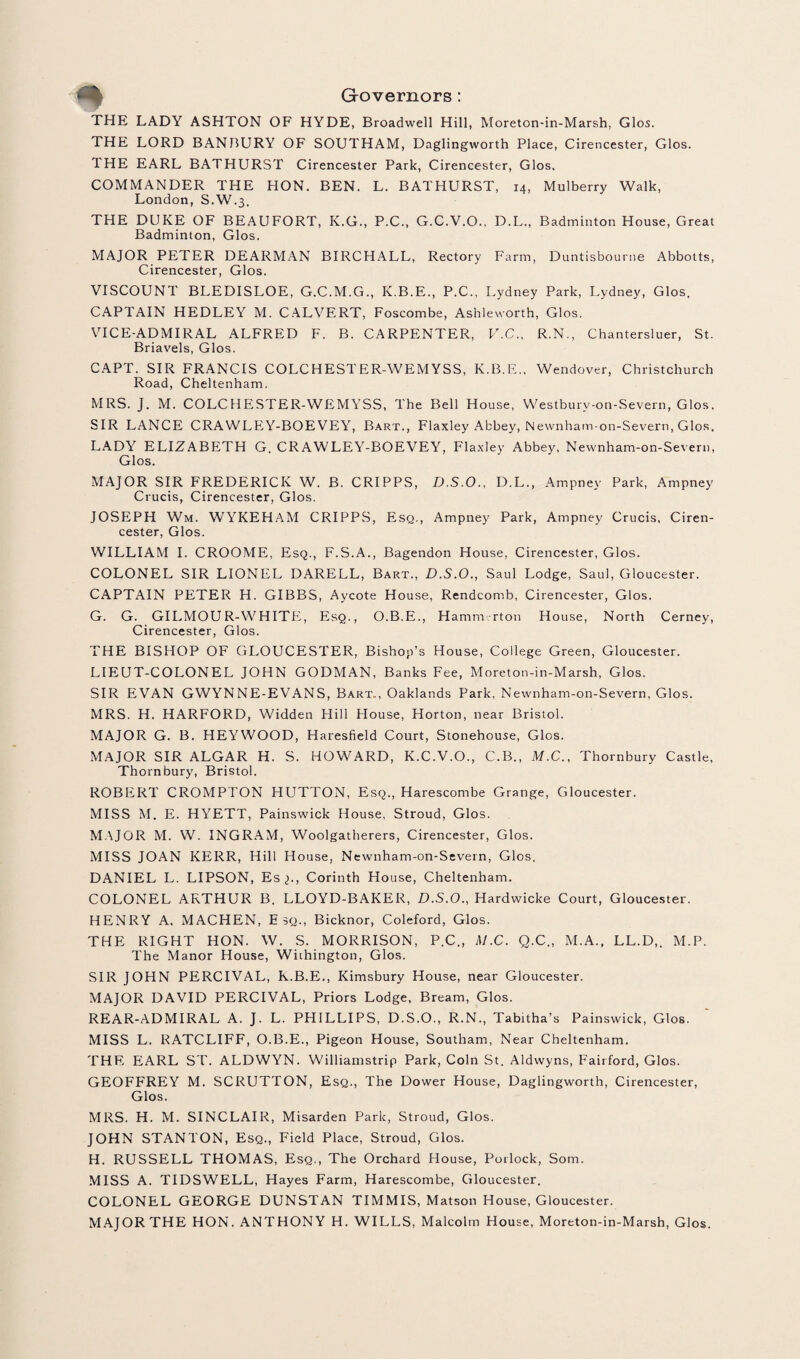 THE LADY ASHTON OF HYDE, Broadwell Hill, Moreton-in-Marsh, Glos. THE LORD BANBURY OF SOUTHAM, Daglingworth Place, Cirencester, Glos. THE EARL BATHURST Cirencester Park, Cirencester, Glos, COMMANDER THE HON. BEN. L. BATHURST, 14, Mulberry Walk, London, S.W.3. THE DUKE OF BEAUFORT, K.G., P.C., G.C.V.O., D.L., Badminton House, Great Badminton, Glos. MAJOR PETER DEARMAN BIRCHALL, Rectory Farm, Duntisbourne Abbotts, Cirencester, Glos. VISCOUNT BLEDISLOE, G.C.M.G., K.B.E., P.C., Lydney Park, Lydney, Glos. CAPTAIN HEDLEY M. CALVERT, Foscombe, Ashleworth, Glos. VICE-ADMIRAL ALFRED F. B. CARPENTER, V.C., R.N., Chantersluer, St. Briavels, Glos. CAPT. SIR FRANCIS COLCHESTER-WEMYSS, K.B.E., Wendover, Christchurch Road, Cheltenham. MRS. J. M. COLCHESTER-WEMYSS, The Bell House, Westburv-on-Severn, Glos. SIR LANCE CRAWLEY-BOEVEY, Bart., Flaxley Abbey, Newnham-on-Severn, Glos. LADY ELIZABETH G. CRAWLEY-BOEVEY, Flaxley Abbey, Newnham-on-Severn, Glos. MAJOR SIR FREDERICK W. B. CRIPPS, D.S.O., D.L., Ampney Park, Ampney Crucis, Cirencester, Glos. JOSEPH Wm. WYKEHAM CRIPPS, Esq., Ampney Park, Ampney Crucis, Ciren¬ cester, Glos. WILLIAM I. CROOME, Esq., F.S.A., Bagendon House, Cirencester, Glos. COLONEL SIR LIONEL DARELL, Bart., D.S.O., Saul Lodge, Saul, Gloucester. CAPTAIN PETER H. GIBBS, Aycote House, Rendcomb, Cirencester, Glos. G. G. GILMOUR-WHITE, Esq., O.B.E., Hamm rton House, North Cerney, Cirencester, Glos. THE BISHOP OF GLOUCESTER, Bishop’s House, College Green, Gloucester. LIEUT-COLONEL JOHN GODMAN, Banks Fee, Moreton-in-Marsh, Glos. SIR EVAN GWYNNE-EVANS, Bart., Oaklands Park, Newnham-on-Severn, Glos. MRS. H. HARFORD, Widden Hill House, Horton, near Bristol. MAJOR G. B. HEYWOOD, Haresfield Court, Stonehouse, Glos. MAJOR SIR ALGAR H. S. HOWARD, K.C.V.O., C.B., M.C., Thornbury Castle, Thornbury, Bristol. ROBERT CROMPTON HUTTON, Esq., Harescombe Grange, Gloucester. MISS M. E. HYETT, Painswick House, Stroud, Glos. MAJOR M. W. INGRAM, Woolgatherers, Cirencester, Glos. MISS JOAN KERR, Hill House, Newnham-on-Severn, Glos. DANIEL L. LIPSON, Es^-, Corinth House, Cheltenham. COLONEL ARTHUR B. LLOYD-BAKER, D.S.O., Hardwicke Court, Gloucester. HENRY A. MACHEN, Esq., Bicknor, Coleford, Glos. THE RIGHT HON. W. S. MORRISON, P.C., M.C. Q.C., M.A., LL.D,. M.P. The Manor House, Wiihington, Glos. SIR JOHN PERCIVAL, K.B.E., Kimsbury House, near Gloucester. MAJOR DAVID PERCIVAL, Priors Lodge, Bream, Glos. REAR-ADMIRAL A. J. L. PHILLIPS, D.S.O., R.N., Tabitha’s Painswick, Glos. MISS L. RATCLIFF, O.B.E., Pigeon House, Southam, Near Cheltenham. THE EARL ST. ALDWYN. Williamstrip Park, Coin St. Aldwyns, Fairford, Glos. GEOFFREY M. SCRUTTON, Esq., The Dower House, Daglingworth, Cirencester, Glos. MRS. H. M. SINCLAIR, Misarden Park, Stroud, Glos. JOHN STANTON, Esq., Field Place, Stroud, Glos. H. RUSSELL THOMAS, Esq., The Orchard House, Poilock, Som. MISS A. TIDSWELL, Hayes Farm, Harescombe, Gloucester. COLONEL GEORGE DUNSTAN TIMMIS, Matson House, Gloucester. MAJOR THE HON. ANTHONY H. WILLS, Malcolm House, Moreton-in-Marsh, Glos.