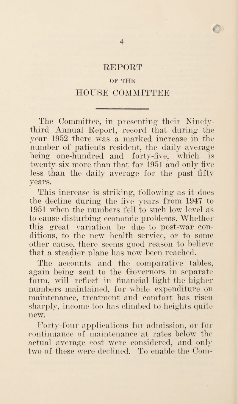 c 4 REPORT OF THE HOUSE COMMITTEE The Committee, in presenting their Ninety- third Annual Report, record that during the year 1952 there was a marked increase in the number of patients resident, the daily average being one-hundred and forty-five, which is twenty-six more than that for 1951 and only five less than the daily average for the past fifty vears. This increase is striking, following as it does the decline during the five years from 1947 to 1951 when the numbers fell to such low level as to cause disturbing economic problems. Whether this great variation be due to post-war con¬ ditions, to the new health service, or to some other cause, there seems good reason to believe that a steadier plane has now been reached. The accounts and the comparative tables, again being sent to the Governors in separate form, will reflect in financial light the higher numbers maintained, for while expenditure on maintenance, treatment and comfort has risen sharply, income too has climbed to heights quite new. Forty-four applications for admission, or for continuance of maintenance at rates below the actual average cost were considered, and only two of these were declined. To enable the Com-