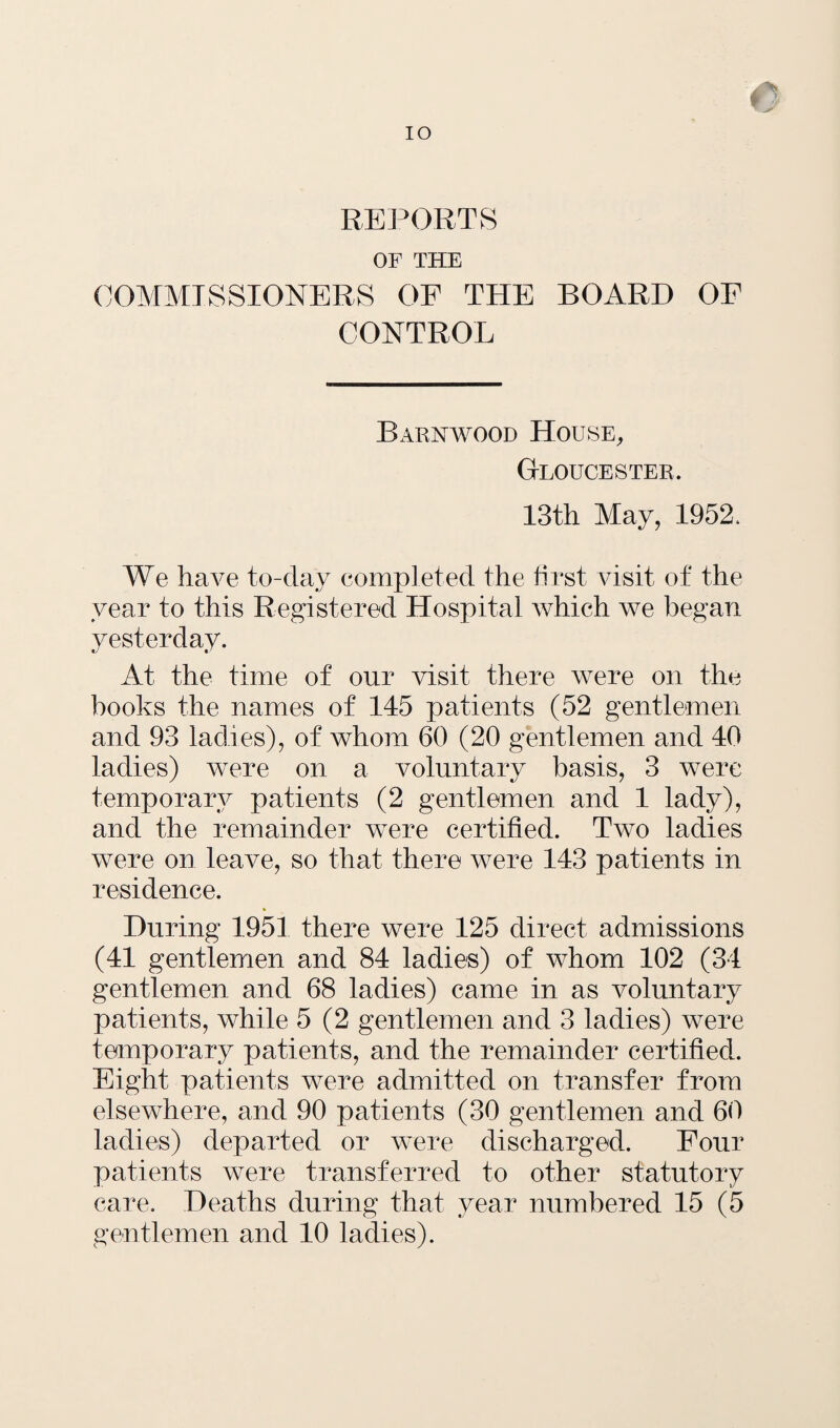 REPORTS OF THE COMMISSIONERS OF THE BOARD OF CONTROL Barnwood House, Gloucester. 13th May, 1952. We have to-day completed the first visit of the year to this Registered Hospital which we began yesterday. At the time of our visit there were on the books the names of 145 patients (52 gentlemen and 93 ladies), of whom 60 (20 gentlemen and 40 ladies) were on a voluntary basis, 3 were temporary patients (2 gentlemen and 1 lady), and the remainder were certified. Two ladies were on leave, so that there were 143 patients in residence. During 1951 there were 125 direct admissions (41 gentlemen and 84 ladies) of whom 102 (34 gentlemen and 68 ladies) came in as voluntary patients, while 5 (2 gentlemen and 3 ladies) were temporary patients, and the remainder certified. Eight patients were admitted on transfer from elsewhere, and 90 patients (30 gentlemen and 60 ladies) departed or were discharged. Four patients were transferred to other statutory care. Deaths during that year numbered 15 (5