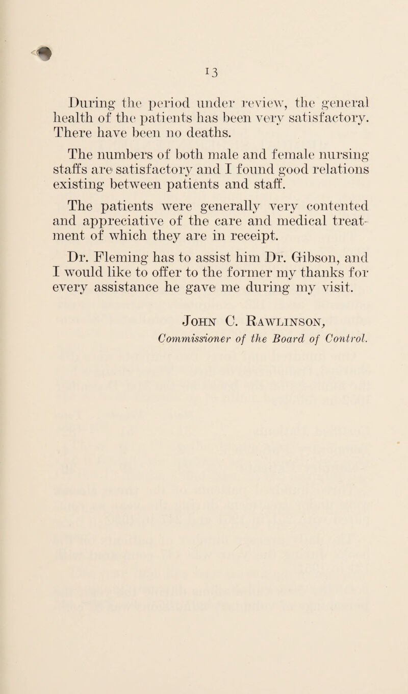 During the period under review, the general health of the patients has been very satisfactory. There have been no deaths. The numbers of both male and female nursing staffs are satisfactory and I found good relations existing between patients and staff. The patients were generally very contented and appreciative of the care and medical treat¬ ment of which they are in receipt. Dr. Fleming has to assist him Dr. Gibson, and I would like to offer to the former my thanks for every assistance he gave me during my visit. John C. Rawlinson, Commissioner of the Board of Control.