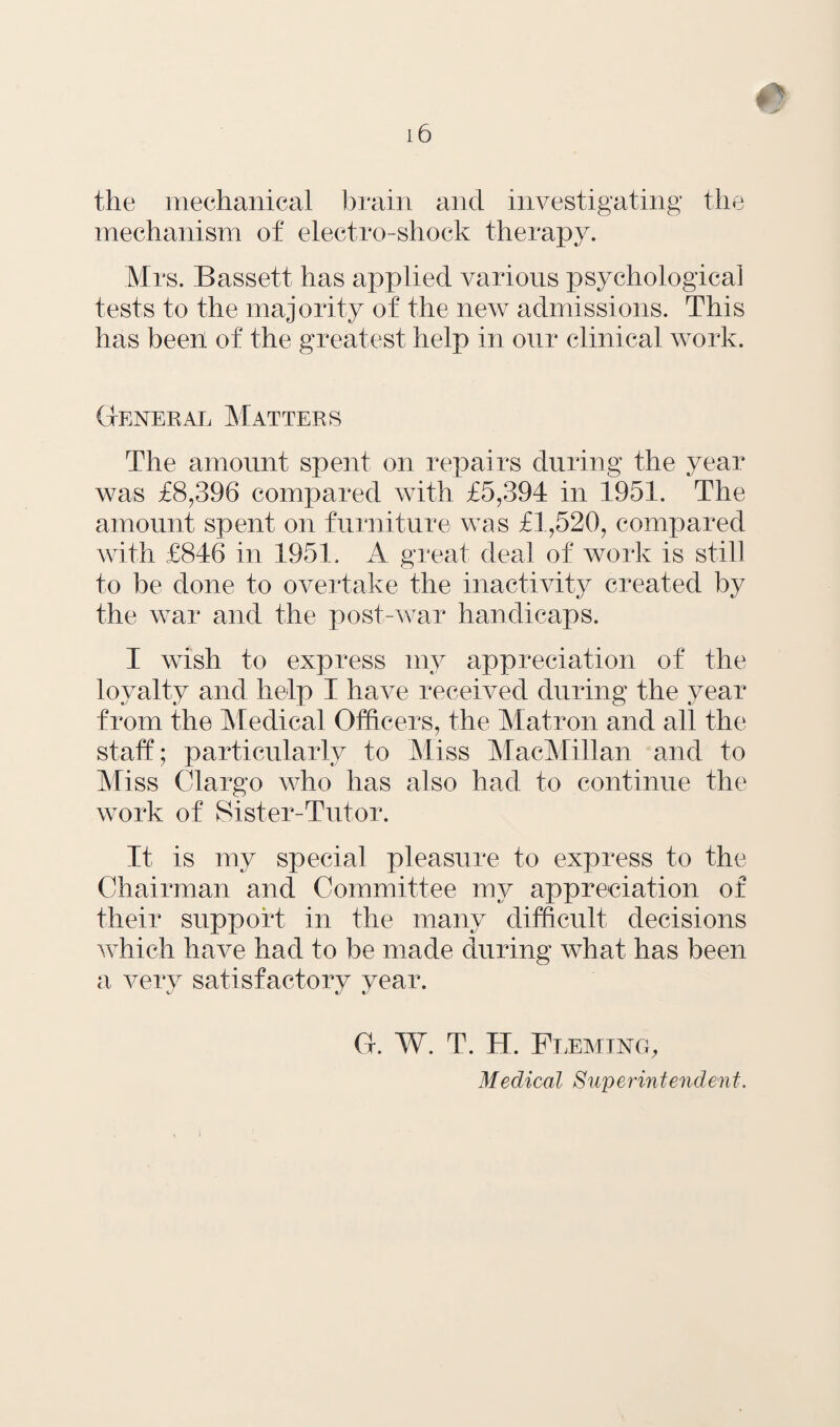 the mechanical brain and investigating the mechanism of electro-shock therapy. Mrs. Bassett has applied various psychological tests to the majority of the new admissions. This has been of the greatest help in our clinical work. General Matters The amount spent on repairs during the year was £8,396 compared with £5,394 in 1951. The amount spent on furniture was £1,520, compared with £846 in 1951. A great deal of work is still to be done to overtake the inactivity created by the war and the post-war handicaps. I wish to express my appreciation of the loyalty and help I have received during the year from the Medical Officers, the Matron and all the staff; particularly to Miss MacMillan and to Miss Clargo who has also had to continue the work of Sister-Tutor. It is my special pleasure to express to the Chairman and Committee my appreciation of their support in the many difficult decisions which have had to be made during what has been a very satisfactory year. G. W. T. H. Fleming, Medical Superintendent.