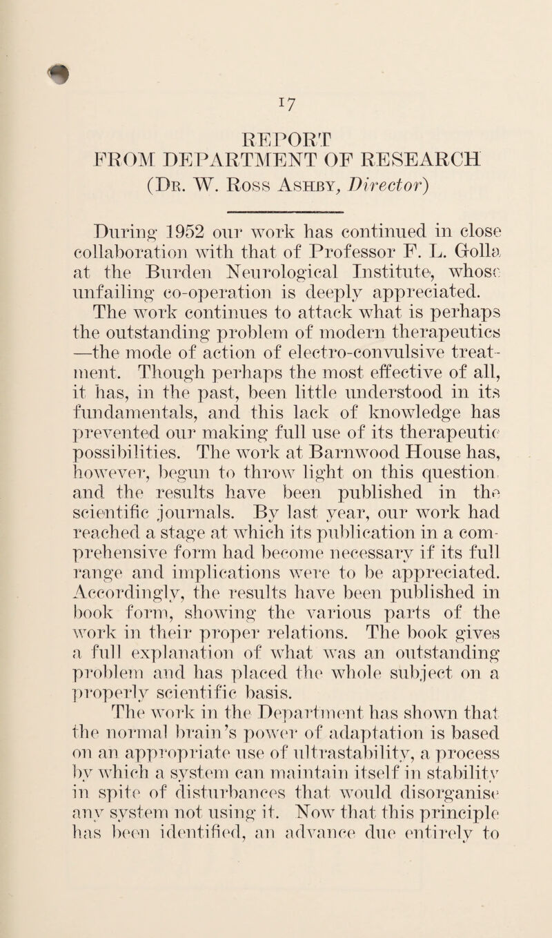 REPORT FROM DEPARTMENT OF RESEARCH (Dr. W. Ross Ashby, Director) During* 1952 our work has continued in close collaboration with that of Professor F. L. Holla at the Burden Neurological Institute, whose unfailing co-operation is deeply appreciated. The work continues to attack what is perhaps the outstanding problem of modern therapeutics —the mode of action of electro-convulsive treat¬ ment, Though perhaps the most effective of all, it has, in the past, been little understood in its fundamentals, and this lack of knowledge has prevented our making full use of its therapeutic possibilities. The work at Barnwood House has, however, begun to throw light on this question, and the results have been published in the scientific journals. By last year, our work had reached a stage at which its publication in a com¬ prehensive form had become necessary if its full range and implications were to be appreciated. Accordingly, the results have been published in book form, showing the various parts of the work in their proper relations. The book gives a full explanation of what was an outstanding problem and has placed the whole subject on a properly scientific basis. The work in the Department has shown that the normal brain’s power of adaptation is based on an appropriate use of ultrastability, a process by which a system can maintain itself in stability in spite of disturbances that would disorganise any system not using it. Now that this principle has been identified, an advance due entirely to