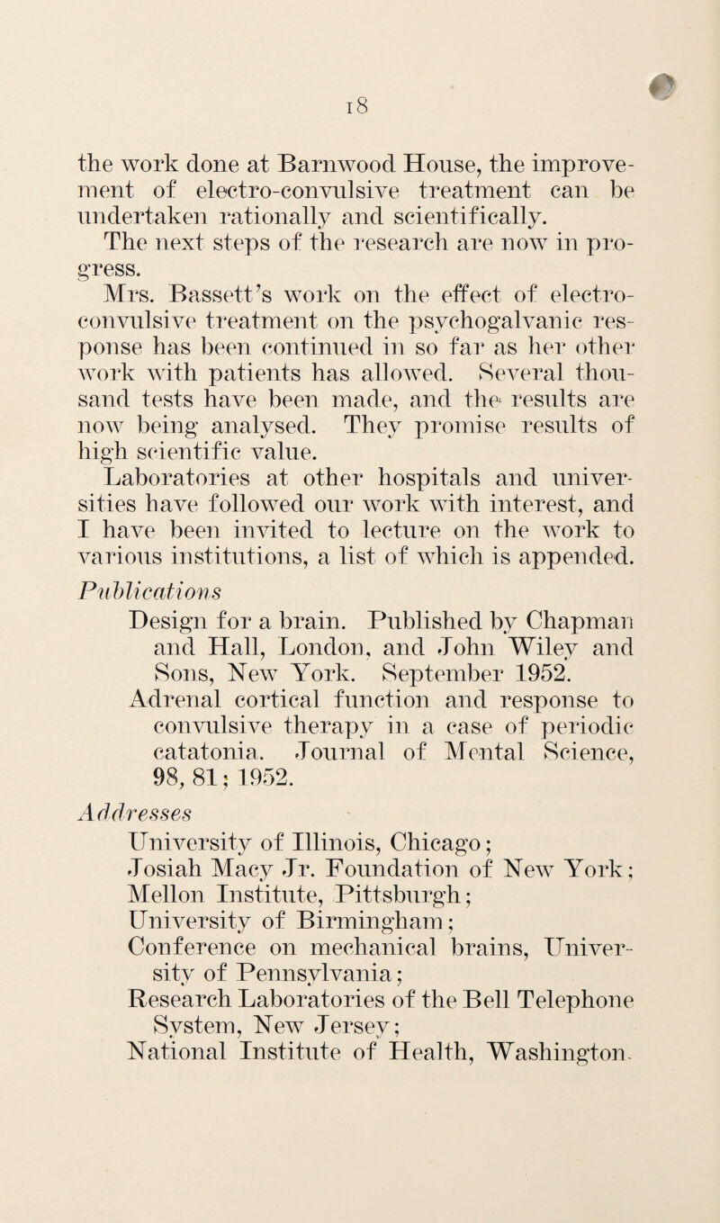 the work done at Barnwood House, the improve¬ ment of electro-convulsive treatment can be undertaken rationally and scientifically. The next steps of the research are now in pro¬ gress. Mrs. Bassett’s work on the effect of electro¬ convulsive treatment on the psychogalvanic res¬ ponse has been continued in so far as her other work with patients has allowed. Several thou¬ sand tests have been made, and the* results are now being analysed. They promise results of high scientific value. Laboratories at other hospitals and univer¬ sities have followed our work with interest, and I have been invited to lecture on the work to various institutions, a list of which is appended. Publications Design for a brain. Published by Chapman and Hall, London, and John Wiley and Sons, New York. September 1952. Adrenal cortical function and response to convulsive therapy in a case of periodic catatonia. Journal of Mental Science, 98, 81; 1952. Addresses University of Illinois, Chicago; Josiah Macy Jr. Foundation of New York; Mellon Institute, Pittsburgh; University of Birmingham; Conference on mechanical brains, Univer¬ sity of Pennsylvania; Research Laboratories of the Bell Telephone System, New Jersey; National Institute of Health, Washington.