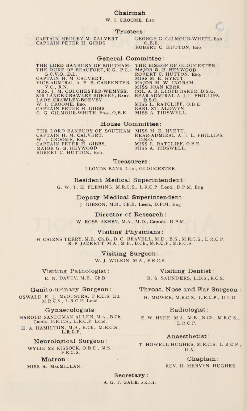 W. I. CROOME, Esq. Trustees : CAPTAIN HEDLEY M. CALVERT GEORGE G. GILMOUR-WHITE, Esq., CAPTAIN PETER H. GIBBS O.B.E. ROBERT C. HUTTON. Esq. General Committee: THE LORD BANBURY OF SOUTHAM- THE DUKE OF BEAUFORT, K.G., P.C.- G.C.V.O., D.L. CAPTAIN H. M. CALVERT. VICE-ADMIRAL A. F. B. CARPENTER. V.C., R.N. MRS. J. M. COLCHESTER-WEMYSS. SIR LANCE CRAWLEY-BOEVEY, Bart. LADY CRAWLEY-BOEVEY W. I. CROOME, Esq. CAPTAIN PETER H. GIBBS. G. G. GILMOUR-WHITE, Esq., O.B.E. THE BISHOP OF GLOUCESTER. MAJOR G. B. HEYWOOD ROBERT C. HUTTON. Esq. MISS M. E. HYETT. MAJOR M. W. INGRAM MISS JOAN KERR COL. A. B. LLOYD-BA.KER, D.S.O. REAR-ADMIRAL A. J. L. PHILLIPS. D.S.O. MISS L. RATCLIFF, O.B.E. EARL ST. ALDWYN. MISS A. TIDSWELL. House Committee: THE LORD BANBURY OF SOUTHAM CAPTAIN H. M. CALVERT. W. I. CROOME, Esq. CAPTAIN PETER H. GIBBS, MAJOR G. B. HEYWOOD ROBERT C. HUTTON, Esq. MISS M. E. HYETT. REAR-ADMIRAL A. J. L. PHILLIPS D.S.O. MISS L. RATCLIFF, O.B.E. MISS A. TIDSWELL. Treasurers: LLOYDS BANK Ltd., GLOUCESTER. Resident Medical Superintendent: G. W. T. H. FLEMING, M.R.C.S., L R.C.P. Lond., D.P.M. Eng. Deputy Medical Superintendent: J. GIBSON, M.B., Ch.B. Leeds, D.P.M. Eng Director of Research: W. ROSS ASHBY, M.A., M.D., Cantab., D.P.M. Visiting Physicians : H. CAIRNS TERRY, M.B., Ch.B., D. C. REAVELL, M.D , B.S., M.R.C.S., L R.C.P. R. F JARRETT, M.A.. M B., B.Ch., M.R.C.P., M.R.C.S. Visiting Surgeon: W. J. WILKIN, M.A., F.R.C.S. Visiting Pathologist: Visiting Dentist: E. N. DAVEY, M.B.. Ch.B B. S. SAUNDERS, L.D.S., R.C.S. Genito-urinary Surgeon: Throat. Nose and Ear Surgeon OSWALD E. I. McOUSTRA, F.R.C.S. Ed. M.R.C.S., L.R.C.P. Lond. H. MOWER, M.R.C.S., L.R.C.P., D.L.O. Gynaecologists: HAROLD SANDEMAN ALLEN, M.A., B.Ch. Camb., F.R.C.S., L.R.C.P. Lond. H. A. HAMILTON, M.B., B.Ch., M.R.C.S., L.R.C.P, Neurological Surgeon: WYLIE Me KISSOCK, O.B.E., M.S., F.R.C.S. Matron : MISS A. MacMILLAN. Radiologist: E. W. HYDE, M.A., VLB., B.Ch., M.R.C.S., L.R.C.P. Anaesthetist: T. HOWELL-HUGHES, M.R.C.S. L.R.C.P. D. A. Chaplain: REV. H. MERVYN HUGHES. Secretary : A. G. T. GALE, a.c.i.s.